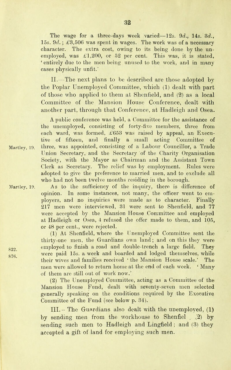 The wage for a three-days week varied—12s. 9d., 14s. Sd., 15s. dd.; £3,506 was spent in wages. The work was of a necessary- character. The extra cost, owing to its being done by the un- employed, was 1,200, or 52 per cent. This was, it is stated, ' entirely due to the men being unused to the work, and in many cases physically unfit.' II. —The next plans to be described are those adopted by the Poplar Unemployed Committee, which (1) dealt with part of those who applied to them at Shenfield, and (2) as a local Committee of the Mansion House Conference, dealt with another part, through that Conference, at Hadleigh and Osea. A public conference was held, a Committee for the assistance of the unemployed, consisting of forty-five members, three from each ward, was formed, £653 was raised by appeal, an Execu- tive of fifteen, and finally a small acting Committee of Hartley, 19. three, was appointed, consisting of a Labour Councillor, a Trade Union Secretary, and the Secretary of the Charity Organisation Society, with the Mayor as Chairman and the Assistant Town Clerk as Secretary. The relief was by employment. Rules were adopted to give the preference to married men, and to exclude all who had not been twelve months residing in the borough. Mart ley, 19. As to the sufficiency of the inquiry, there is difference of opinion. In some instances, not many, the officer went to em- ployers, and no inquiries were made as to chai-acter. Finally 217 men were interviewed, 31 were sent to Shenfield, and 77 were accepted by the Mansion House Committee and employed at Hadleigh or Osea, 4 refused the offer made to them, and 105, or 48 per cent., were rejected. (1) At Shenfield, where the Unemployed Committee sent the thirty-one men, the Guardians own land; and on this they were employed to finish a road and double-trench a large field. They were paid 15s. a week and boarded and lodged themselves, while their wives and families received ' the Mansion House scale.' The men were allowed to return home at the end of each week. ' Many of them are still out of work now.' (2) The Unemployed Committee, acting as a Committee of the Mansion House Fund, dealt with seventy-seven men selected generally speaking on the conditions required by the Executive Committee of the Fund (see below p. 34). III. - The Guardians also dealt with the unemployed, (1) by sending men from the workhouse to Shenfiel . ^'2) by sending such men to Hadleigh and Lingfield; and (3) they accepted a gift of land for employing such men.