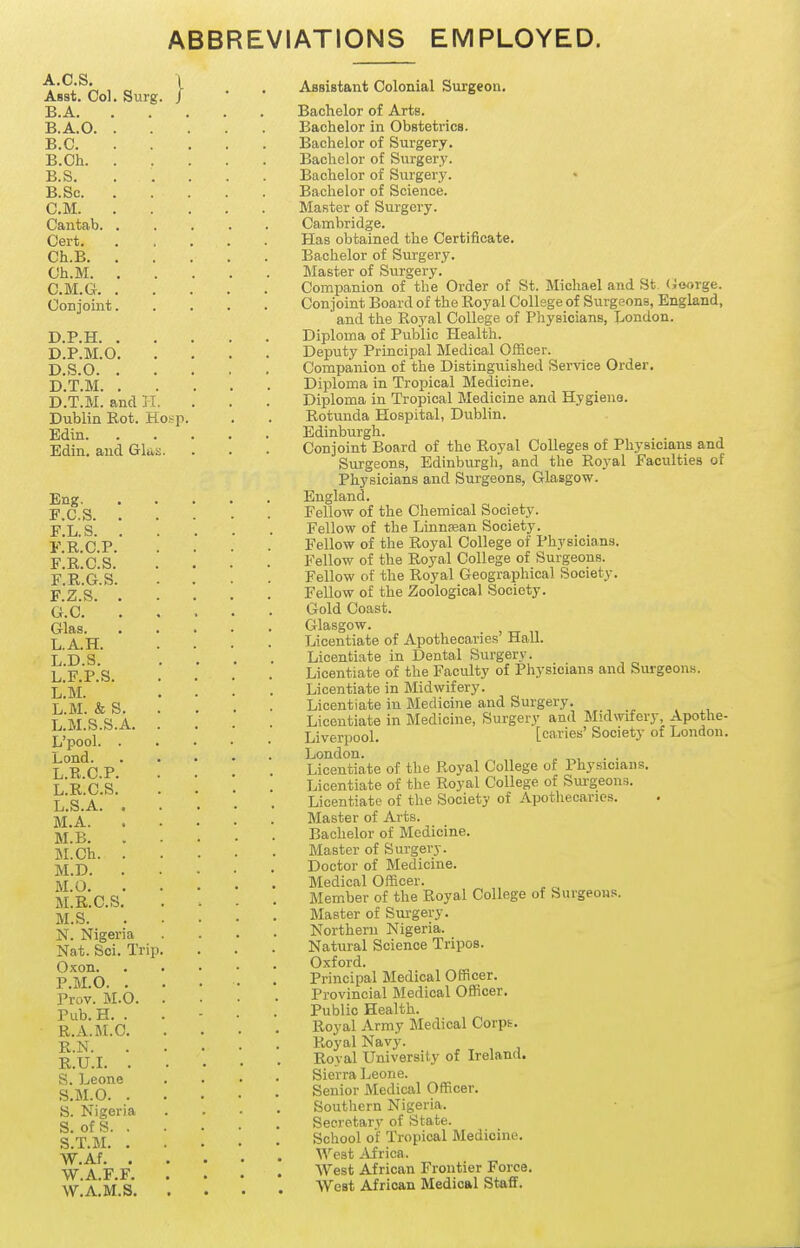 ABBREVIATIONS EMPLOYED. A. C.S, Asst. Col. Surg. B. A. B.A.O. . B.C. B.Ch. . B.S. B. Sc. CM. Cantab. . Cert, Ch.B. . Ch.M. , C. M.G. . Conjoint. D. P.H. . D.P.M.O. D.S.O. . D.T.M. . D.T.M. and IT. Dublin Rot. Hosp. Edin. Edin. and Glas. Eng. F.C.S. . F.L.S. . F.R.C.P. F.R.C.S. F.R.G.S. F. Z.S. . G. C. Glas. L.A.H. L.D.S. L.F.P.S. L.M. L.M. & S. L.M.S.S.A. L'pool. . Lond. L.R.C.P. L.R.C.S. L.S.A. . M.A. M.B. M.Ch. . M.D. . M.O. M.R.C.S. M.S. N. Nigeria Nat. Sci. Trip. Oxon. P.M.O. . Prov. M.O. Pub.H. . R.A.M.C. R.N. R.U.I. . S. Leone S.M.O. . S. Nigeria S. of S. . S.T.M. . W.Af. , W.A.F.F. W.A.M.S. Assistant Colonial Surgeon. Bachelor of Arts. Bachelor in Obstetrics. Bachelor of Surgery. Bachelor of Surgery. Bachelor of Surgery. • Bachelor of Science. Master of Surgery. Cambridge. Has obtained the Certificate. Bachelor of Surgery. IMaster of Surgery. Companion of the Order of St. Michael and St. (joorge. Conjoint Board of the Royal College of Surgeons, England, and the Royal College of Physicians, London. Diploma of Public Health. Deputy Principal Medical Officer. Companion of the Distinguished Service Order. Diploma in Tropical Medicine. Diploma in Tropical Medicine and Hygieiie. Rotunda Hospital, Dublin. Edinburgh. Conjoint Board of the Royal Colleges of Physicians and Surgeons, Edinburgh, and the Royal Faculties of Physicians and Surgeons, Glasgow. England. Fellow of the Chemical Society. Fellow of the Linnaean Society. Fellow of the Royal College of Physicians. Fellow of the Royal College of Surgeons. Fellow of the Royal Geographical Society. Fellow of the Zoological Society. Gold Coast. Glasgow. Licentiate of Apothecaries' Hall. Licentiate in Dental Surgery. Licentiate of the Faculty of Physicians and Surgeons. Licentiate in Midwifery. Licentiate in Medicine and Surgery. Licentiate in Medicine, Surgery and Midwifery, Apothe- Liverpool. [caries' Society of London. London. „ ^, Licentiate of the Royal College of Physicians. Licentiate of the Royal College of Surgeons. Licentiate of the Society of Apothecaries. Master of Arts. Bachelor of Medicine. Master of Surgery. Doctor of Medicine. Medical Officer. Member of the Royal College of Surgeons. Master of Surgery- Northern Nigeria. Natural Science Tripos. Oxford. Principal Medical Officer. Provincial Medical Officer. Public Health. Royal Array IMedical Corps. Royal Navy. Royal University of Ireland. Sierra Leone. Senior Medical Officer. Southern Nigeria. Secretary of State. School of Tropical Medicine. West Africa. West African Frontier Force. West African Medical Staff.