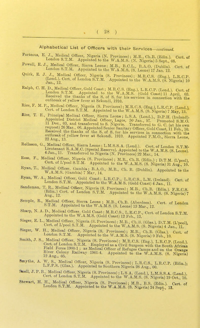 ( ^8 ) Alphabetical List of Offlcers with their Se.rvlceB-coutinued. Porteous, E J. Medical Officer, Nigeria (N. Provinces); M.B., Ch.B. (Edin.). Cert, of London S.T.M. Appointed to the W.A.M.S. (N. Nigeria) 5 Sept., 08. Powell, E.J Medical Officer, Sierra Leone; M.B., B.C.L., B.A.O. (Dublin). Cert of London S.T.M. Appointed to the W.A.M.S. (S. Leone) 17 Jan. 12. Quirk, B. J. J., Medical Officer, Nigeria (S. Provinces); M.R.C.S. (Eng.), L.R.C.P. Jan° 12 I^ondon S.T.M. Appointed to the W.A.M.S. (.§. Nigeria) 10 Ralph, C. HD., Medical Officer, Gold Coast; M.R.C.S. (Eng.), L.R.C.P. (Lond.). Cert, of . London S.T.M. Appointed to the W.A.M.S. (Gold Coast) 11 April 03 Received the thanks of the S. of S. for his services in connection with the outbreak of yellow fever at Sekondi, 1910. Bice, F. M. P, Medical Officer, Nigeria (S. Provinces); M.R.C.S.(Eng.), L.R.C P (Lond) Cert, of London S.T.M. Appointed to the W.A.M.S. (S. Nigeria) 7 May, 13. ' Rice, T. E., Principal Medical Officer, Sierra Leone; L.S.A. (Lond.)., D.P.H (Ireland). Appointed District Medical Officer, Lagos, 30 Jan., 97. Promoted S.M.O. .V^.i/''^^ transferred to S. Nigeria. Transferred to G. C. (at his own request) 26 Mar., 06. Appointed Senior Sanitary Officer, Gold Coast, 11 Feb. 10 Received the thanks of the S. of S. for his services in connection with the outbreak of yellow fever at Sekondi, 1910. Appointed P.M.O., Sierra Leone, /*5 Aug., lo. Rollason, G. Medical Officer Sierra Leone ; L.M.S.S.A. (Lond.). Cert, of London S.T.M- Lieutenant R.A.M C. (Special Reserve). Appointed to the W.A.M.S. (S, Leone). 4 Jan., 11. Transferred to Nigeria (N. Provinces) 22 Mar., 14. Ross, F., Medical Officer, Nigeria (S Provinces); M.B., Ch.B. (Edin.) ; D.T.M. (L'pool), Cert, of L'pool S.T.M. Appointed to the W.A.M.S. (S. Nigeria) 31 Aug 10 Ryan,T., '^^^f^Omo^^G.^^^^^^ M.B., Ch.B. (Dublin). Appointed to the Ryan, W. A Medical Officer, Gold Coast; L.R.C.P., L.R.C.S., L.M. (Ireland). Cert, of London S.T.M. Appointed to the W.A.M.S. (Gold Coast) 4 Jan., 11. Sandeman, T R., Medical Officer, Nigeria (S. Provinces); M.B., Ch.B. (Edin.). F.E C S (Edm.j^Cert. of London S.T.M. Appointed to the W.A.M.S. (S. Nigeria) 7 Sample, R., Medical Officer Sierra Leone ; M.B., Ch.B. (Aberdeen). Cert, of London S.T.M. Appointed to the W.A.M.S. (S. Leone) 13 Mar., 12. Sharp, N. A. p., Medical Officer^ Gold Coast; M.R.C.S., L.R.C.P., Cert, of London S.T.M. Appointed to the W.A.M.S. (Gold Coast) 12 Feb., 13. Sieger, E. L., Medical Officer, Nigeria (S. Provinces); M.B., Ch.B. (Glas.), D.T.M. (L'pool), Cert, of L'pool S.T.M. Appointed to the W.A.M.S. (S. Nigeria) 4 Jan., U. Sieger, W. H., Medical Officer, Nigeria (S. Provinces); M.B., Ch.B. (Glas.). Cert, of London S.T.M. Appointed to the W.A.M.S. (S. Nigeria) 9 Feb., 10. Smith, J. S., Medical Officer Nigeria (S. Provinces); M.R.C.S. (Eng.), L.R.C.P. (Lond ), Cert of London S T.M. Employed as a Civil Surgeon with the South African Field Force 1900-1; as Medical Officer of Refugee Camps and on the Orange River Colony Railway 1901-4. Appointed to the W.A.M.S. (S. Nigeria) 12 Aug., 05. V 6 / Smythe, A. W S. Medical Officer, Nigeria (S. Provinces); L.R.C.S., L.R.C.P. (Edin.); UD.t.is. (Glas.). Appointed to Southern Nigeria 28 Aug., 00. anell, J. P.B Medical Officer, Nigeria (S. Provinces); L.S A. (Lond.), L.M.S.S.A. (Lond.). Cert, of London S.T.M. Appointed to the W.A.M.S. (S. Nigeria) 19 Oct., 10. Stewart, H. H., Medical Officer, Nigeria (S. Provinces); M.B., B.S. (Edin.). Cert of London S.T.M. Appointed to the W.A.M.S. (S. Nigeria) 24 Sept., 13,