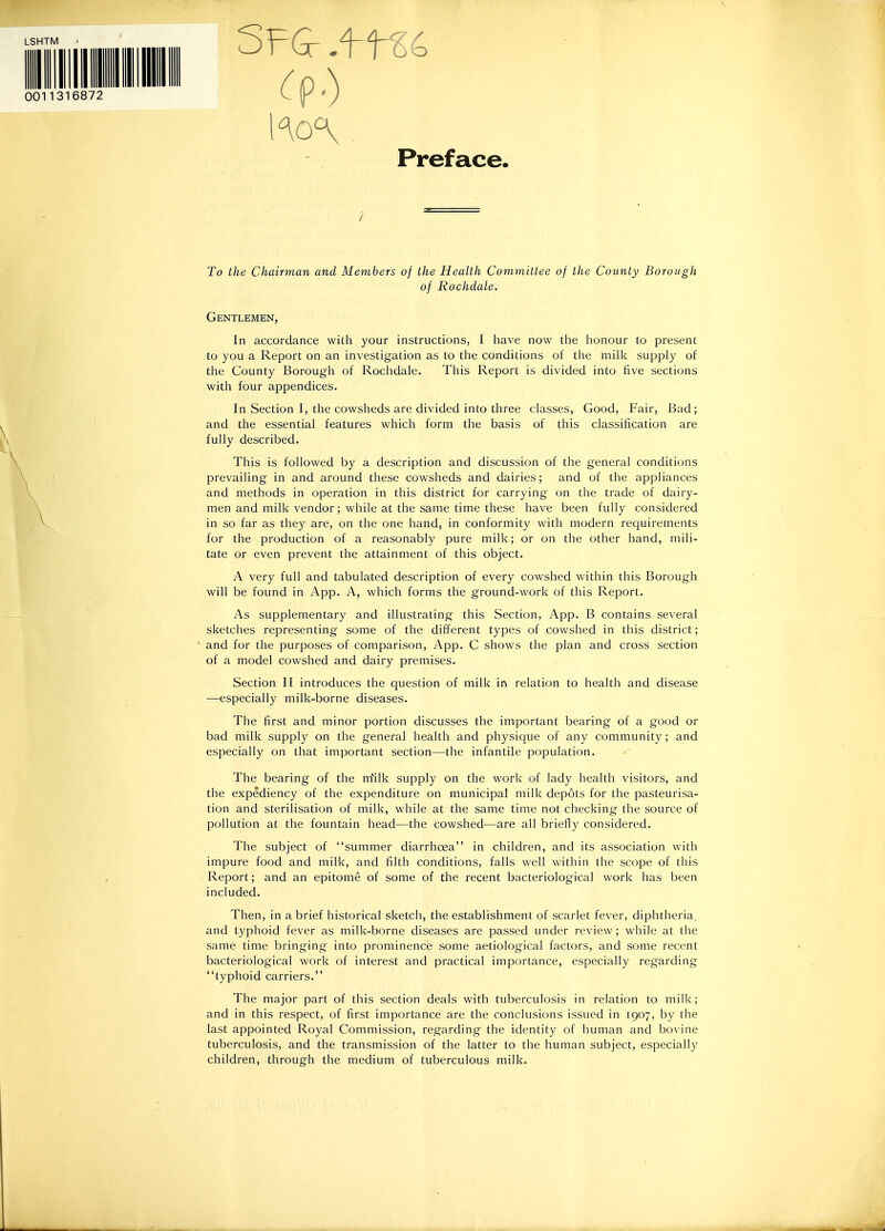 LSHTM 0011316872 Preface. To the Chairman and Members of the Health Committee of the County Borough of Rochdale. Gentlemen, In accordance with your instructions, I liave now the honour to present to you a Report on an investigation as to the conditions of the milk supply of the County Borough of Rochdale. This Report is divided into five sections with four appendices. In Section I, the cowsheds are divided into three classes, Good, Fair, Bad; and the essential features which form the basis of this classification are fully described. This is followed by a description and discussion of the general conditions prevailing in and around these cowsheds and dairies; and of the appliances and methods in operation in this district for carrying on the trade of dairy- men and milk vendor; while at the same time these have been fully considered in so far as they are, on the one hand, in conformity with modern requirements for the production of a reasonably pure milk; or on the other hand, mili- tate or even prevent the attainment of this object. A very full and tabulated description of every cowshed within this Borough will be found in App. A, which forms the ground-work of this Report. As supplementary and illustrating this Section, App. B contains several sketches representing some of the different types of cowshed in this district; and for the purposes of comparison, App. C shows the plan and cross section of a model cowshed and dairy premises. Section II introduces the question of milk in relation to health and disease —especially milk-borne diseases. The first and minor portion discusses the important bearing of a good or bad milk supply on the general health and physique of any community; and especially on that important section—the infantile population. The bearing of the niilk supply on the work of lady health visitors, and the expediency of the expenditure on municipal milk depots for the pasteurisa- tion and sterilisation of milk, while at the same time not checking the source of pollution at the fountain head—the cowshed—are all briefly considered. The subject of summer diarrhoea in children, and its association with impure food and milk, and filth conditions, falls well within the scope of this Report; and an epitome of some of the recent bacteriological work has been included. Then, in a brief historical sketch, the establishment of scarlet fever, diphtheria, and typhoid fever as milk-borne diseases are passed under review; while at the same time bringing into prominence some aetiological factors, and some recent bacteriological work of interest and practical importance, especially regarding typhoid carriers. The major part of this section deals with tuberculosis in relation to milk; and in this respect, of first importance are the conclusions issued in 1907, by the last appointed Royal Commission, regarding the identity of human and bovine tuberculosis, and the transmission of the latter to the human subject, especially children, through the medium of tuberculous milk.