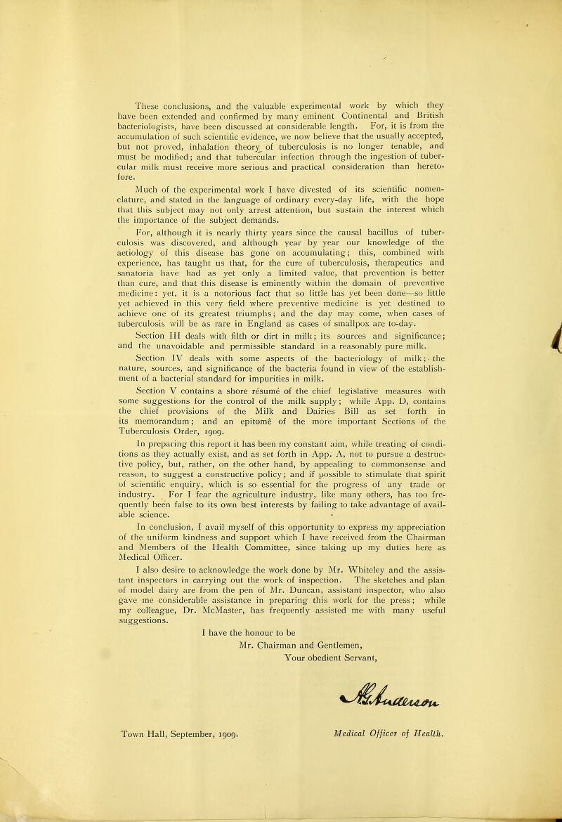 / These conclusions, and the valuable experimental work by which they have been extended and confirmed by many eminent Continental and British bacteriologists, have been discussed at considerable length. For, it is from the accumulation of such scientific evidence, we now believe that the usually accepted, but not proved, inhalation theory of tuberculosis is no longer tenable, and must be modified; and that tubercular infection through the ingestion of tuber- cular milk must receive more serious and practical consideration than hereto- fore. Much of the experimental work I have divested of its scientific nomen- clature, and stated in the language of ordinary every-day life, with the hope that this subject may not only arrest attention, but sustain the interest which the importance of the subject demands. For, although it is nearly thirty years since the causal bacillus of tuber- culosis was discovered, and although year by year our knowledge of the aetiology of this disease has gone on accumulating; this, combined with experience, has taught us that, for the cure of tuberculosis, therapeutics and sanatoria have had as yet only a limited value, that prevention is better than cure, and that this disease is eminently within the domain of preventive medicine: yet, it is a notorious fact that so little has yet been done—so little yet achieved in this very field where preventive medicine is yet destined to achieve one of its greatest triumphs; and the day may come, when cases of tuberculosis will be as rare in England as cases of smallpox are to-day. Section III deals with filth or dirt in milk; its sources and significance; and the unavoidable and permissible standard in a reasonably pure milk. Section IV deals with some aspects of the bacteriology of milk;' the nature, sources, and significance of the bacteria found in view of the establish- ment of a bacterial standard for impurities in milk. Section V contains a shore resume of the chief legislative measures with some suggestions for the control of the milk supply; while App. D, contains the chief provisions of the Milk and Dairies Bill as set forth in its memorandum; and an epitome of the more important Sections of the Tuberculosis Order, 1909. In preparing this report it has been my constant aim, while treating of condi- tions as they actually exist, and as set forth in App. A, not to pursue a destruc- tive policy, but, rather, on the other hand, by appealing to commonsense and reason, to suggest a constructive policy; and if possible to stimulate that spirit of scientific enquiry, which is so essential for the progress of any trade or industry. For I fear the agriculture industry, like many others, has too fre- quently been false to its own best interests by failing to take advantage of avail- able science. In conclusion, I avail myself of this opportunity to express my appreciation of the uniform kindness and support which I have received from the Chairman and Members of the Health Committee, since taking up my duties here as Medical Officer. I also desire to acknowledge the work done by Mr. Whiteley and the assis- tant inspectors in carrying out the work of inspection. The sketches and plan of model dairy are from the pen of Mr. Duncan, assistant inspector, who also gave me considerable assistance in preparing this work for the press; while my colleague. Dr. McMaster, has frequently assisted me with many useful suggestions. I have the honour to be Mr. Chairman and Gentlemen, Your obedient Servant, Town Hall, September, 1909. Medical Officer of Health.