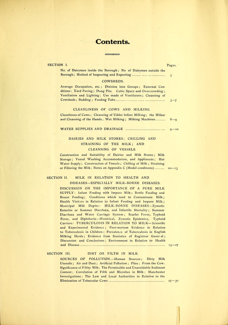 Contents, SECTION I. Pages. No. of Dairymen inside the Borough ; No of Dairymen outside the Borough; Method of Inspecting and Reporting COWSHEDS. Average Occupation, etc. ; Division into Groups ; External Con- ditions : Yard Paving ; Dung Pits. Cubic Space and Overcrowding ; Ventilation and Lighting; Use made of Ventilators ; Cleansing of Cowsheds; Bedding; Feeding Tubs 3—7 CLEANLINESS OF COWS AND MILKING. Cleanliness of Cows ; Cleansing of Udder before Milking; the Milker and Cleansing of the Hands; Wet Milking; Milking Machines 8 '—9 WATER SUPPLIES AND DRAINAGE 9—10 DAIRIES AND MILK STORES; CHILLING AND STRAINING OF THE MILK; AND CLEANSING OF VESSELS. Construction and Suitability of Dairies and Milk Stores ; Milk Storage ; Vessel Washing Accommodation, and Appliances ; Hot Water Supply ; Construction of Vessels ; Chilling of Milk ; Straining or Filtering the Milk; Notes on Appendix C (Model conditions) 10—13 SECTION II. MILK IN RELATION TO HEALTH AND DISEASES—ESPECIALLY MILK-BORNE DISEASES. DISCUSSION ON THE IMPORTANCE OF A PURE MILK SUPPLY: Infant Feeding with Impure Milk; Bottle Feeding and Breast Feeding; Conditions which tend to Contaminate Milk; Health Visitors in Relation to Infant Feeding and Impure Milk ; Municipal Milk Depots: MILK-BORNE DISEASES—Zymotic Enteritis or Summer Diarrhoea, and Infantile Mortality ; Summer Diarrhoea and Water Carriage System ; Scarlet Fever, Typhoid Fever, and Diphtheria—Historical, Zymotic Epidemics, Typhoid Carriers: TUBERCULOSIS IN RELATION TO MILK—Scientific and Experimental Evidence ; Post-mortem Evidence in Relation to Tuberculosis in Children ; Prevalence of Tuberculosis in English Milking Herds ; Evidence from Statistics of Registrar Gener al ; Discussion and Conclusions ; Environment in Relation to Health and Disease 13—27 SOURCES OF POLLUTION.—Human Sources; Dirty Milk Utensils ; Air and Dust ; Artificial Pollution ; Flies ; From the Cow. Significance of Filthy Milk; The Permissible and Unavoidable Sediment Content; Correlation of Filth and Microbes in Milk; Manchester Investigations : The Law and Local Authorities in Relation to the Elimination of Tubercular Cows 27—30 SECTION III. DIRT OR FILTH IN MILK.