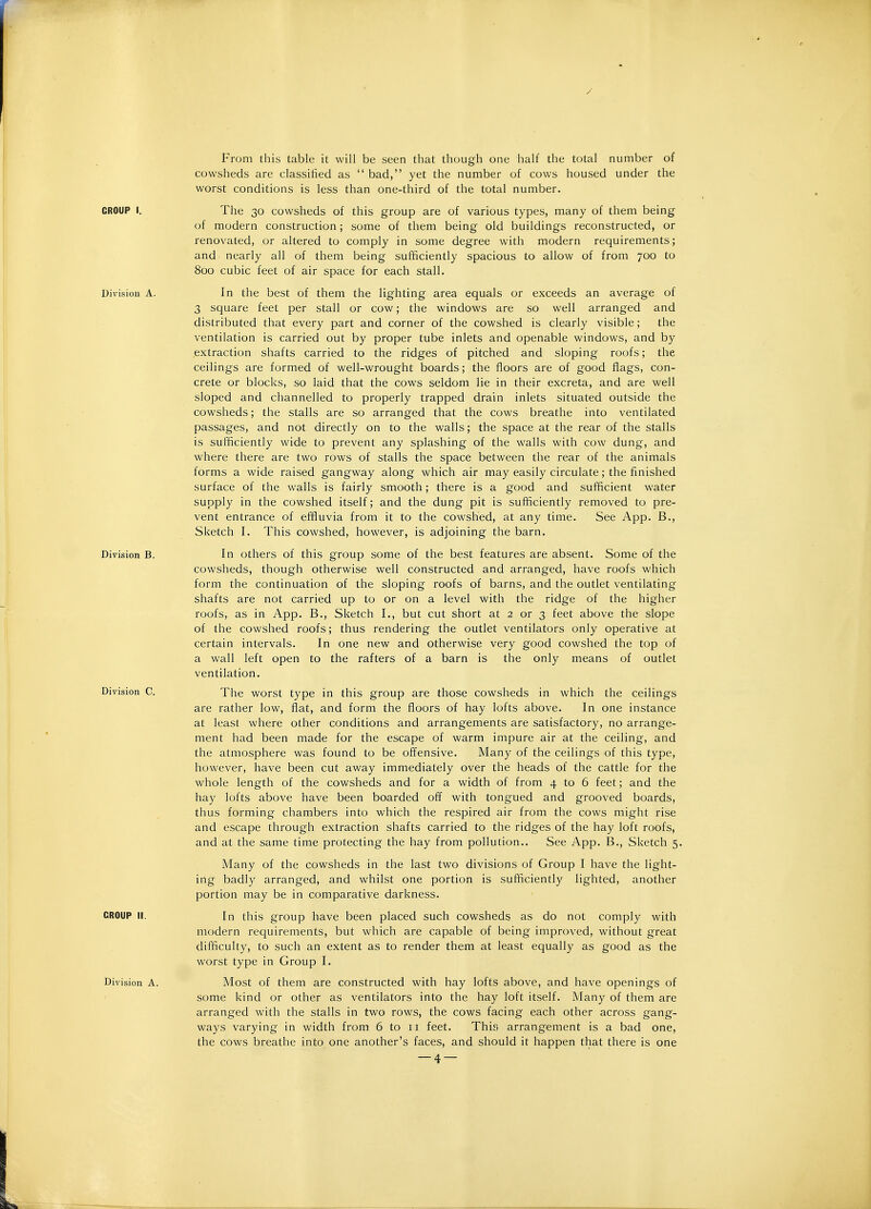 / From this table it will be seen that though one half the total number of cowsheds are classified as bad, yet the number of cows housed under the worst conditions is less than one-third of the total number. CROUP I, The 30 cowsheds of this group are of various types, many of them being of modern construction; some of them being old buildings reconstructed, or renovated, or altered to comply in some degree with modern requirements; and nearly all of them being sufficiently spacious to allow of from 700 to 800 cubic feet of air space for each stall. Division A. In the best of them the lighting area equals or exceeds an average of 3 square feet per stall or cow; the windows are so well arranged and distributed that every part and corner of the cowshed is clearly visible; the ventilation is carried out by proper tube inlets and openable windows, and by extraction shafts carried to the ridges of pitched and sloping roofs; the ceilings are formed of well-wrought boards; the floors are of good flags, con- crete or blocks, so laid that the cows seldom lie in their excreta, and are well sloped and channelled to properly trapped drain inlets situated outside the cowsheds; the stalls are so arranged that the cows breathe into ventilated passages, and not directly on to the walls; the space at the rear of the stalls is sufficiently wide to prevent any splashing of the walls with cow dung, and where there are two rows of stalls the space between the rear of the animals forms a wide raised gangway along which air may easily circulate; the finished surface of the walls is fairly smooth; there is a good and sufficient water supply in the cowshed itself; and the dung pit is sufficiently removed to pre- vent entrance of effluvia from it to the cowshed, at any time. See App. B., Sketch I. This cowshed, however, is adjoining the barn. Division B. In others of this group some of the best features are absent. Some of the cowsheds, though otherwise well constructed and arranged, have roofs which form the continuation of the sloping roofs of barns, and the outlet ventilating shafts are not carried up to or on a level with the ridge of the higher roofs, as in App. B., Sketch I., but cut short at 2 or 3 feet above the slope of the cowshed roofs; thus rendering the outlet ventilators only operative at certain intervals. In one new and otherwise very good cowshed the top of a wall left open to the rafters of a barn is the only means of outlet ventilation. Division C. The worst type in this group are those cowsheds in which the ceilings are rather low, flat, and form the floors of hay lofts above. In one instance at least where other conditions and arrangements are satisfactory, no arrange- ment had been made for the escape of warm impure air at the ceiling, and the atmosphere was found to be offensive. Many of the ceilings of this type, however, have been cut away immediately over the heads of the cattle for the whole length of the cowsheds and for a width of from 4 to 6 feet; and the hay lofts above have been boarded off with tongued and grooved boards, thus forming chambers into which the respired air from the cows might rise and escape through extraction shafts carried to the ridges of the hay loft roofs, and at the same time protecting the hay from pollution.. See App. B,, Sketch 5 Many of the cowsheds in the last two divisions of Group I have the light- ing badly arranged, and whilst one portion is sufficiently lighted, another portion may be in comparative darkness. CROUP II. In this group have been placed such cowsheds as do not comply with modern requirements, but which are capable of being improved, without great difficulty, to such an extent as to render them at least equally as good as the worst type in Group I. Division A. Most of them are constructed with hay lofts above, and have openings of some kind or other as ventilators into the hay loft itself. Many of them are arranged with the stalls in two rows, the cows facing each other across gang- ways varying in width from 6 to 11 feet. This arrangement is a bad one, the cows breathe into one another's faces, and should it happen that there is one