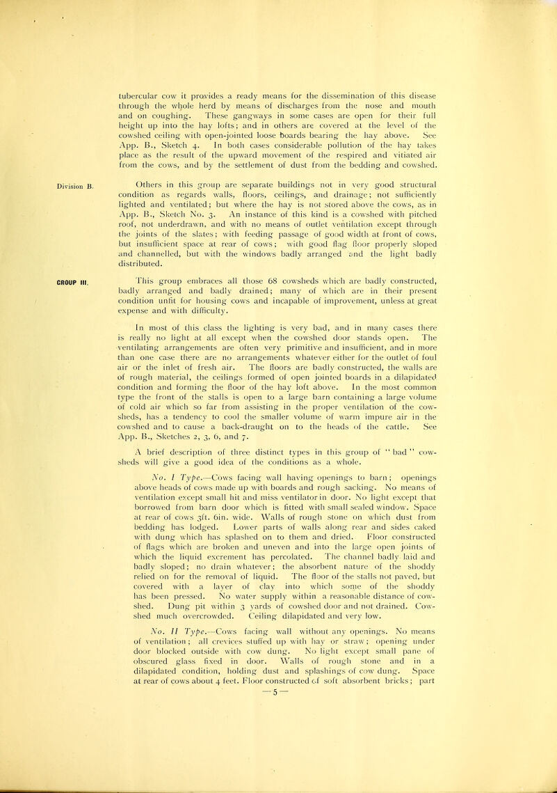tubercular cow it prQ.vides a ready means for the dissemination of this disease through the whole herd by means of discharges from the nose and mouth and on coughing. These gangways in some cases are open for their full height up into the hay lofts; and in others are covered at the level of the cowshed ceiling with open-jointed loose boards bearing the hay above. See App. B., Sketch 4. In both cases considerable pollution of the hay takes place as the result of the upward movement of the respired and vitiated air from the cows, and by the settlement of dust from the bedding and cowshed. Division B. Others in this group are separate buildings not in very good structural condition as regards walls, floors, ceilings, and drainage; not sufficiently lighted and ventilated; but where the hay is not stored above the cows, as in App. B., Sketch No. 3. An instance of this kind is a cowshed with pitched roof, not underdrawn, and with no means of outlet ventilation except through the joints of the slates; with feeding passage of good width at front of cows, but insufficient space at rear of cows; with good flag floor properly sloped and channelled, but with the windows badly arranged and the light badly distributed. CROUP III. This group embraces all those 68 cowsheds which are badly constructed, badly arranged and badly drained; many of which are in their present condition unfit for housing cows and incapable of improvement, unless at great expense and with difficulty. In most of this class the lighting is very bad, and in many cases there is really no light at all except when the cowshed door stands open. The ventilating arrangements are often very primitive and insufficient, and in more than one case there are no arrangements whatever either for the outlet of foul air or the inlet of fresh air. The floors are badly constructed, the walls are of rough material, the ceilings formed of open jointed boards in a dilapidatecl condition and forming the floor of the hay loft above. In the most common type the front of the stalls is open to a large barn containing a large volume of cold air which so far from assisting in the proper ventilation of the cow- sheds, has a tendency to cool the smaller volume of warm impure air in the cowshed and to cause a back-draught on to the heads of the cattle. See App. B., Sketches 2, 3, 6, and 7. A brief description of three distinct types in this group of  bad  cow- sheds will give a good idea of the conditions as a whole. No. I Type.—Cows facing wall having openings to barn ; openings above heads of cows made up with boards and rough sacking. No means of ventilation except small hit and miss ventilator in door. No light except that borrowed from barn door which is fitted with small sealed window. Space at rear of cows 3ft. Gin. wide. Walls of rough stone on which dust from bedding has lodged. Lower parts of walls along rear and sides caked with dung which has splashed on to them and dried. Floor constructed of flags which are broken and uneven and into the large open joints of which the liquid excrement has percolated. The channel badly laid and badly sloped; no drain whatever; the absorbent nature of the shoddy relied on for the removal of liquid. The floor of the stalls not paved, but covered with a layer of clay into which some of the shoddy has been pressed. No water supply within a reasonable distance of cow- shed. Dung pit within 3 yards of cowshed door and not drained. Cow- shed much overcrowded. Ceiling dilapidated and very low. No. II Type.—Cows facing wall without any openings. No means of ventilation; all crevices stuffed up with hay or straw; opening under door blocked outside with cow dung. No light except small pane of obscured glass fixed in door. Walls of rough stone and in a dilapidated condition, holding dust and splashings of cow dung. Space at rear of cows about 4 feet. Floor constructed of soft absorbent bricks; part