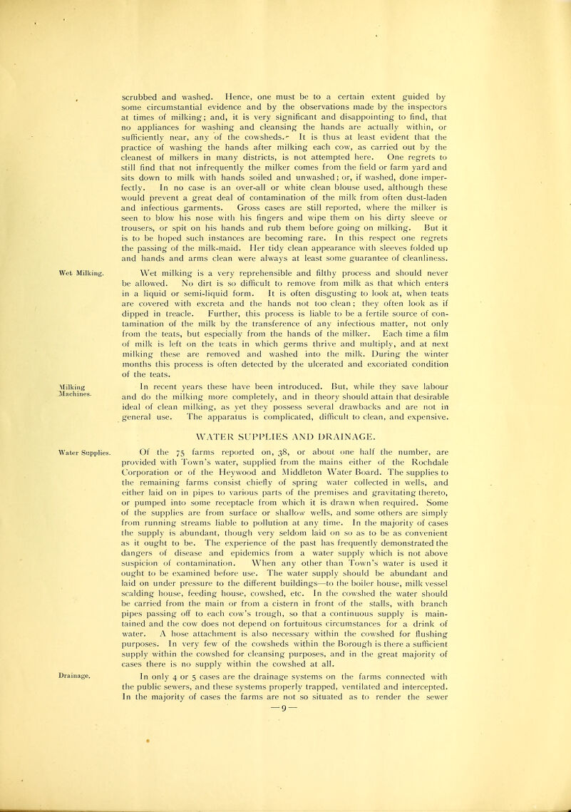 , scrubbed and washed- Hence, one must be to a certain extent guided by some circumstantial evidence and by the observations made by the inspectors at times of milking; and, it is very significant and disappointing to find, that no appliances for washing and cleansing the hands are actually within, or sufficiently near, any of the cowsheds.^ It is thus at least evident that the practice of washing the hands after milking each cow, as carried out by the cleanest of milkers in many districts, is not attempted here. One regrets to still find that not infrequently the milker comes from the field or farm yard and sits down to milk with hands soiled and unwashed; or, if washed, done imper- fectly. In no case is an over-all or white clean blouse used, although these would prevent a great deal of contamination of the milk from often dust-laden and infectious garments. Gross cases are still reported, where the milker is seen to blow his nose with his fingers and wipe them on his dirty sleeve or trousers, or spit on his hands and rub them before going on milking. But it is to be hoped such instances are becoming rare. In this respect one regrets the passing of the milk-maid. Her tidy clean appearance with sleeves folded up and hands and arms clean were always at least some guarantee of cleanliness. Wet Milking. Wet milking is a very reprehensible and filthy process and should never be allowed. No dirt is so difficult to remove from milk as that which enters in a liquid or semi-liquid form. It is often disgusting to look at, when teats are covered with excreta and the hands not too clean ; they often look as if dipped in treacle. Further, this process is liable to be a fertile source of con- tamination of the milk by the transference of any infectious matter, not only from the teats, but especially from the hands of the milker. Each time a film of milk is left on the teats in which germs thrive and multiply, and at next milking these are removed and washed into the milk. During the winter months this process is often detected by the ulcerated and excoriated condition of the teats. Milking In recent years these have been introduced. But, while they save labour Machines. ^j-^g minting more completely, and in theory should attain that desirable ideal of clean milking, as yet they possess several drawbacks and are not in general use. The apparatus is complicated, difficult to clean, and expensive. WATER SUPPLIES AND DRAINAGE. Water Supplies. Of the 75 farms reported on, 38, or about one half the number, are provided with Town's water, supplied from the mains either of the Rochdale Corporation or of the Hey wood and Middleton Water Board. The supplies to the remaining farms consist chiefly of spring water collected in wells, and either laid on in pipes to various parts of the premises and gravitating thereto, or pumped into some receptacle from which it is drawn when required. Some of the supplies are from surface or shallow wells, and some others are simply from running streams liable to pollution at any time. In the majority of cases the supply is abundant, thcnigh very seldom laid on so as to be as convenient as it ought to be. The experience of the past has frequently demonstrated the dangers of disease and epidemics from a water supply which is not above suspicion of contamination. When any other than Town's water is used it ought to be examined before use. The water supply should be abundant and laid on under pressure to the difierent buildings—to the boiler house, milk vessel scalding house, feeding house, cowshed, etc. In the cowshed the water should be carried from the main or from a cistern in front of the stalls, with branch pipes passing off to each cow's trough, so that a continuous supply is main- tained and the cow does not depend on fortuitous circumstances for a drink of water. A hose attachment is also necessary within the cowshed for flushing purposes. In very few of the cowsheds within the Borough is there a sufficient supply within the cowshed for cleansing purposes, and in the great majority of cases there is no supply within the cowshed at all. Drainage. In only 4 or 5 cases are the drainage systems on the farms connected with the public sewers, and these systems properly trapped, ventilated and intercepted. In the majority of cases the farms are not so situated as to render the sewer
