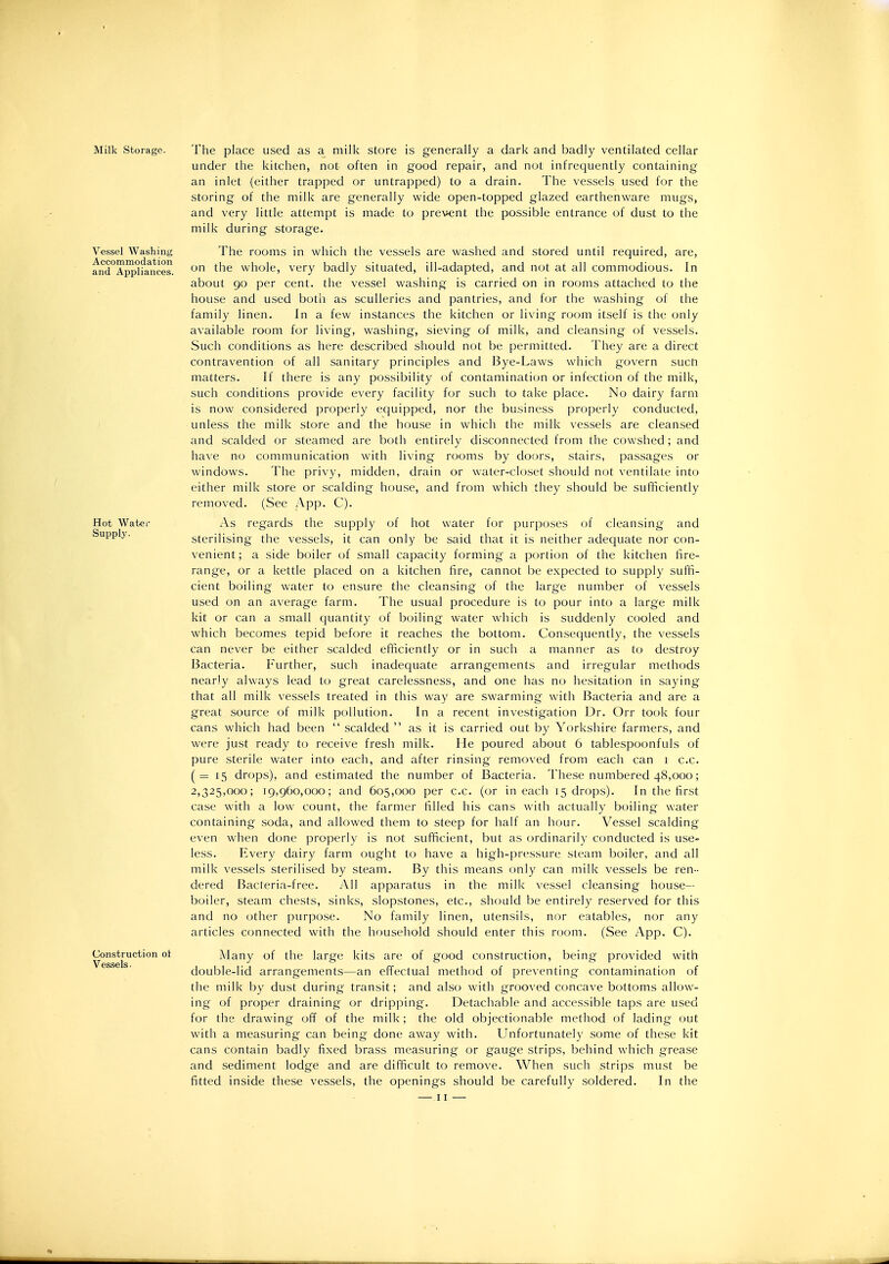 Milk Storage. Vessel Washing Accommodation and Appliances. Hot Water Supply. Construction ot Vessels. The place used as a milk store is generally a dark and badly ventilated cellar under the kitchen, not often in good repair, and not infrequently containing an inlet (either trapped or untrapped) to a drain. The vessels used for the storing of the milk are generally wide open-topped glazed earthenware mugs, and very little attempt is made to prevent the possible entrance of dust to the milk during storage. The rooms in which the vessels are washed and stored until required, are, on the whole, very badly situated, ill-adapted, and not at all commodious. In about 90 per cent, the vessel washing is carried on in rooms attached to the house and used botli as sculleries and pantries, and for the washing of the family linen. In a few instances the kitchen or living room itself is the only available room for living, washing, sieving of milk, and cleansing of vessels. Such conditions as here described should not be permitted. They are a direct contravention of all sanitary principles and Bye-Laws which govern sucti matters. If there is any possibility of contamination or infection of the milk, such conditions provide every facility for such to take place. No dairy farm is now considered properly equipped, nor the business properly conducted, unless the milk store and the house in which the milk vessels are cleansed and scalded or steamed are both entirely disconnected from the cowshed; and have no communication with living rooms by dof)rs, stairs, passages or windows. The privy, midden, drain or water-closet should not ventilate into either milk store or scalding house, and from which they should be sufficiently removed. (See App. C). As regards the supply of hot water for purposes of cleansing and sterilising the vessels, it can only be said that it is neither adequate nor con- venient; a side boiler of small capacity forming a portion of the kitchen fire- range, or a kettle placed on a kitchen fire, cannot be expected to supply suffi- cient boiling water to ensure the cleansing of the large number of vessels used on an average farm. The usual procedure is to pour into a large milk kit or can a small quantity of boiling water which is suddenly cooled and which becomes tepid before it reaches the bottom. Consequently, the vessels can never be either scalded efficiently or in such a manner as to destroy Bacteria. Further, such inadequate arrangements and irregular methods nearly always lead to great carelessness, and one has no hesitation in saying that all milk vessels treated in this way are swarming with Bacteria and are a great source of milk pollution. In a recent investigation Dr. Orr took four cans which had been  scalded  as it is carried out by Yorkshire farmers, and were just ready to receive fresh milk. He poured about 6 tablespoonfuls of pure sterile water into each, and after rinsing removed from each can 1 c.c. (=15 drops), and estimated the number of Bacteria. These numbered 48,000; 2,325,000; 19,960,000; and 605,000 per c.c. (or in each 15 drops). In the first ca.se with a low count, the farmer filled his cans with actually boiling water containing soda, and allowed them to steep for half an hour. Vessel scalding even when done properly is not sufficient, but as ordinarily conducted is use- less. Every dairy farm ought to have a high-pressure steam boiler, and all milk vessels sterilised by steam. By this means only can milk vessels be ren- dered Bacteria-free. All apparatus in the milk vessel cleansing house- boiler, steam chests, sinks, slopstones, etc., should be entirely reserved for this and no other purpose. No family linen, utensils, nor eatables, nor any articles connected with the household should enter this room. (See App. C). Many of the large kits are of good construction, being provided with double-lid arrangements—an effectual method of preventing contamination of the milk by dust during transit; and also with grooved concave bottoms allow- ing of proper draining or dripping. Detachable and accessible taps are used for the drawing off of the milk; the old objectionable method of lading out with a measuring can being done away with. Unfortunately some of these kit cans contain badly fixed brass measuring or gauge strips, behind which grease and sediment lodge and are difficult to remove. When such strips must be fitted inside these vessels, the openings should be carefully soldered. In the