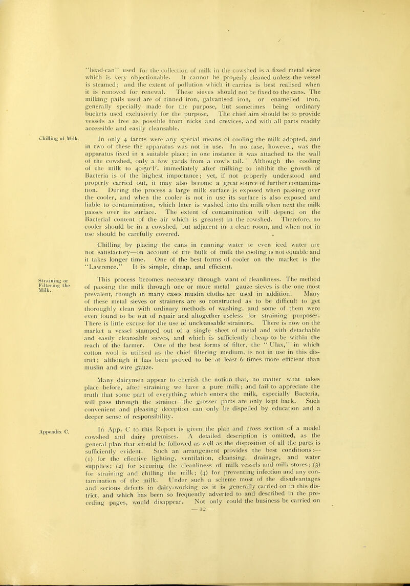 / head-can used for the collection of milk in the cowshed is a fixed metal sieve which is very objectionable. It cannot be properly cleaned unless the vessel is steamed; and the extent of pollution which it carries is best realised when it is removed for renewal. These sieves should not be fixed to the cans. The milking pails used are of tinned iron, galvanised iron, or enamelled iron, generally specially made for the purpose, but sometimes being ordinary buckets used exclusively for the purpose. The chief aim should be to provide vessels as free as possible from nicks and crevices, and with all parts readily accessible and easily cleansable. Chilling of Milk. In only 4 farms were any special means of cooling the milk adopted, and in two of these the apparatus was not in use. In no case, however, was the apparatus fixed in a suitable place; in one instance it was attached to the wall of the cowshed, only a few yards from a cow's tail. Although the cooling of the milk to 40-5oF. immediately after milking to inhibit the growth of Bacteria is of the highest importance; yet, if not properly understood and properly carried out, it may also become a great source of further contamina- tion. During the process a large milk surface is exposed when passing over the cooler, and when the cooler is not in use its surface is also exposed and liable to contamination, which later is washed into the milk when next the milk passes over its surface. The extent of contamination will depend on the Bacterial content of the air which is greatest in the cowshed. Therefore, no cooler should be in a cowshed, but adjacent in a clean room, and when not in use should be carefully covered. Chilling by placing the cans in running water or even iced water are not satisfactory—on account of the bulk of milk the cooling is not equable and it takes longer time. One of the best forms of cooler on the market is the Lawrence. It is simple, cheap, and efficient. This process becomes necessary through want of cleanliness. The method of passing the milk through one or more metal gauze sieves is the one most prevalent, though in many cases muslin cloths are used in addition. Many of these metal sieves or strainers are so constructed as to be difficult to get thoroughly clean with ordinary methods of washing, and some of them were even found to be out of repair and altogether useless for straining purposes. There is little excuse for the use of uncleansable strainers. There is now on the market a vessel stamped out of a single sheet of metal and with detachable and easily cleansable sieves, and which is sufficiently cheap to be within the reach of the farmer. One of the best forms of filter, the  Ulax, in which cotton wool is utilised as the chief filtering medium, is not in use in this dis- trict ; although it has been proved to be at least 6 times more efficient than muslin and wire gauze. Many dairymen appear to cherish the notion that, no matter what takes place before, after straining we have a pure milk; and fail to appreciate the truth that some part of everything which enters the milk, especially Bacteria, will pass through the strainer—the grosser parts are only kept back. Such convenient and pleasing deception can only be dispelled by education and a deeper sense of responsibility. In App. C to this Report is given the plan and cross section of a model cowshed and dairy premises. A detailed description is omitted, as the general plan that should be followed as well as the disposition of all the parts is sufficiently evident. Such an arrangement provides the best conditions:— (1) for the effective lighting, ventilation, cleansing, drainage, and water supplies; (2) for securing the cleanliness of milk vessels and milk stores; (3) for straining and chilling the milk; (4) for preventing infection and any con- tamination of the milk. Under such a scheme most of the disadvantages and serious defects in dairy-working as it is generally carried on in this dis- trict, and which has been so frequently adverted to and described in the pre- ceding pages, would disappear. Not only could the business be carried on — 12 — Straining or Filtering the Milk.