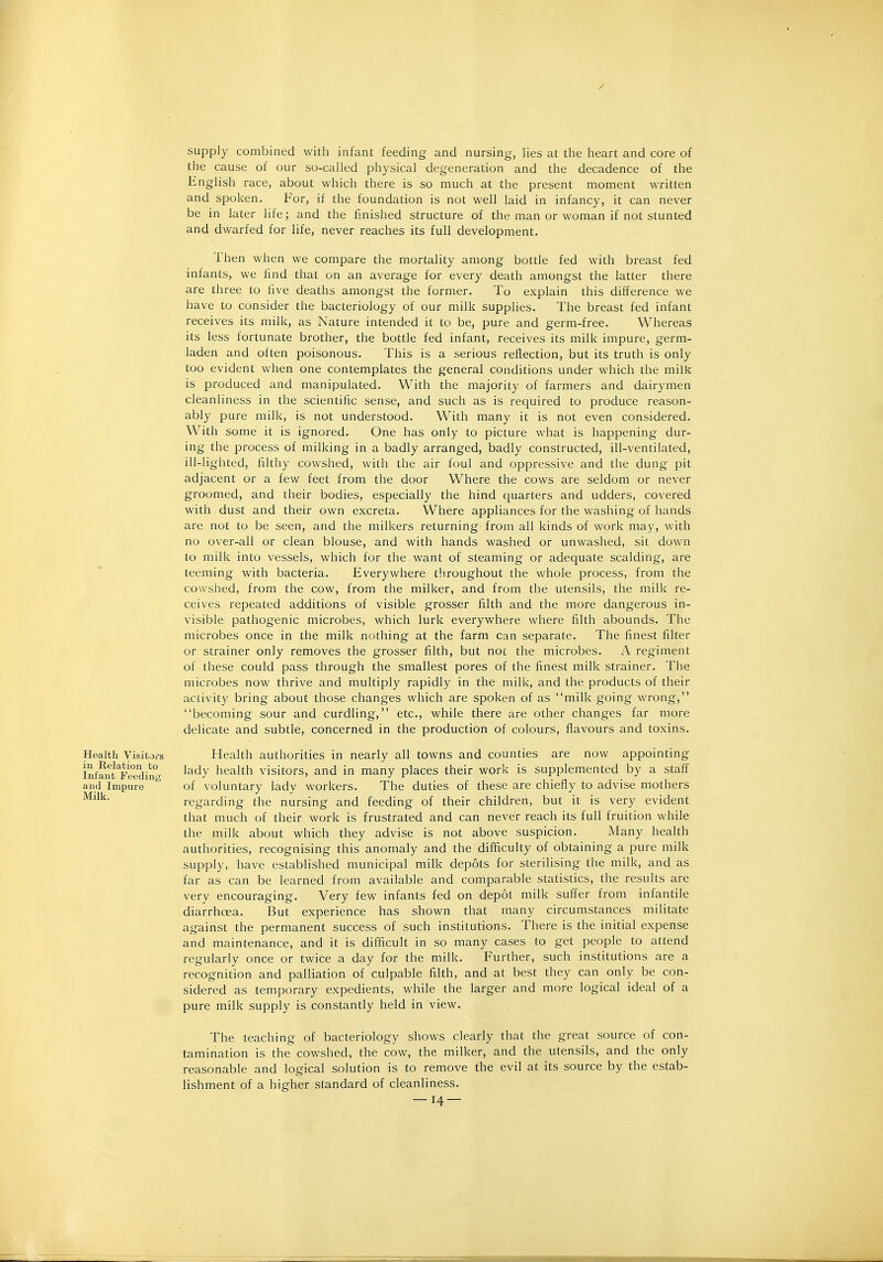 supply combined with infant feeding and nursing-, lies at the heart and core of the cause of our so-called physical degeneration and the decadence of the English race, about which there is so much at the present moment written and spoken. For, if the foundation is not well laid in infancy, it can never be in later life; and the finished structure of the man or woman if not stunted and dwarfed for life, never reaches its full development. Then when we compare the mortality among bottle fed with breast fed infants, we find that on an average for every death amongst the latter there are three to five deaths amongst the former. To explain this difference we have to consider the bacteriology of our milk supplies. The breast fed infant receives its milk, as Nature intended it to be, pure and germ-free. Whereas its less fortunate brother, the bottle fed infant, receives its milk impure, germ- laden and often poisonous. This is a serious reflection, but its truth is only too evident when one contemplates the general conditions under which the milk is produced and manipulated. With the majority of farmers and dairymen cleanliness in the scientific sense, and such as is required to produce reason- ably pure milk, is not understood. With many it is not even considered. With some it is ignored. One has only to picture what is happening dur- ing the process of milking in a badly arranged, badly constructed, ill-ventilated, ill-lighted, filthy cowshed, with the air foul and oppressive and the dung pit adjacent or a few feet from the door Where the cows are seldom or never groomed, and their bodies, especially the hind quarters and udders, covered with dust and their own excreta. Where appliances for the washing of hands are not to be seen, and the milkers returning from all kinds of work may, with no over-all or clean blouse, and with hands washed or unwashed, sit down to milk into vessels, which for the want of steaming or adequate scalding, are teeming with bacteria. Everywhere throughout the whole process, from the cowshed, from the cow, from the milker, and from the utensils, the milk re- ceives repeated additions of visible grosser filth and the more dangerous in- visible pathogenic microbes, which lurk everywhere where filth abounds. The microbes once in the milk nothing at the farm can separate. The finest filter or strainer only removes the grosser filth, but not the microbes. A regiment of these could pass through the smallest pores of the finest milk strainer. The microbes now thrive and multiply rapidly in the milk, and the products of their activity bring about those changes which are spoken of as milk going wrong, becoming sour and curdling, etc., while there are other changes far more delicate and subtle, concerned in the production of colours, flavours and toxins. Health authorities in nearly all towns and counties are now appointing lady health visitors, and in many places their work is supplemented by a staff of voluntary lady workers. The duties of these are chiefly to advise mothers regarding the nursing and feeding of their children, but it is very evident that much of their work is frustrated and can never reach its full fruition while the milk about which they advise is not above suspicion. Many health authorities, recognising this anomaly and the difficulty of obtaining a pure milk supply, have established municipal milk depots for sterilising the milk, and as far as can be learned from available and comparable statistics, the results are very encouraging. Very few infants fed on depot milk suffer from infandle diarrhoea. But experience has shown that many circumstances militate against the permanent success of such institutions. There is the initial expense and maintenance, and it is difficult in so many cases to get people to attend regularly once or twice a day for the milk. Further, such institutions are a recognition and palliation of culpable filth, and at best they can only be con- sidered as temporary expedients, while the larger and more logical ideal of a pure milk supply is constantly held in view. The teaching of bacteriology shows clearly that the great source of con- tamination is the cowshed, the cow, the milker, and the utensils, and the only reasonable and logical solution is to remove the evil at its source by the estab- lishment of a higher standard of cleanliness. — 14 — Health Visitors in Relation to Infant Feeding and Impure Milk.