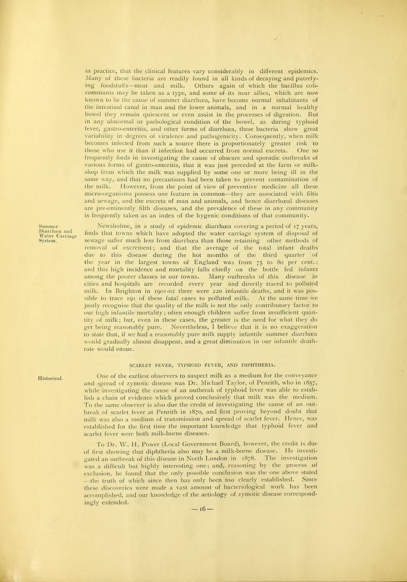 / Summer Diarrhoea and Water Carriage System. in practice, tliat the clinical features vary considerably in different epidemics. Many of these bacteria are readily found in all kinds of decaying and putrefy- ing foodstuffs—meat and milk. Others again of which the bacillus coli- communis may be taken as a type, and some of its near allies, which are now known to be the cause of summer diarrhoea, have become normal inhabitants of the intestinal canal in man and the lower animals, and in a normal healthy bowel they remain quiescent or even assist in the processes of digestion. But in any abnormal or pathological condition of the bowel, as during typhoid fever, gastro-enteritis, and other forms of diarrhoea, these bacteria show great variability in degrees of virulence and pathogenicity. Consequently, when milk becomes infected from such a source there is proportionately greater risk to those who use it than if infection had occurred from normal excreta. One so frequently finds in investigating the cause of obscure and sporadic outbreaks of various forms of gastro-enteritis, that it was just preceded at the farm or milk- shop from which the milk was supplied by some one or more being ill in the same way, and that no precautions had been taken to prevent contamination of the milk. However, from the point of view of preventive medicine all these micro-organisms possess one feature in common—they are associated with filth and sewage, and the excreta of man and animals, and hence diarrhoeal diseases are pre-eminently filth diseases, and the prevalence of these in any community is frequently taken as an index of the hygenic conditions of that community. Newsholme, in a study of epidemic diarrhoea covering a period of 17 years, finds that towns which have adopted the water carriage system of disposal of sewage suffer much less from diarrhoea than those retaining other methods of removal of excrement; and that the average of the total infant deaths due to this disease during the hot months of the third quarter of the year in the largest towns of England was from 75 to 80 per cent.; and this high incidence and mortality falls chiefly on the bottle fed infants among the poorer classes in our towns. Many outbreaks of this disease in cities and hospitals are recorded every year and directly traced to polluted milk. In Brighton in 1901-02 there were 220 infantile deaths, and it was pos- sible to trace 191 of these fatal cases to polluted milk. At the same time we justly recognise that the quality of the milk is not the only contributory factor to our high infantile mortality; often enough children suffer from insufficient quan- tity of milk; but, even in these cases, the greater is the need for what they do get being reasonably pure. Nevertheless, I believe that it is no exaggeration to state that, if we had a reasonably pure milk supply infantile summer diarrhoea would gradually almost disappear, and a great diminution in our infantile death- rate would ensue. SCARLET FEVER, TYPHOID FEVER, AND DIPHTHERIA. One of the earliest observers to suspect milk as a medium for the conveyance and spread of zymotic disease was Dr. Michael Taylor, of Penrith, who in 1857, while investigating the cause of an outbreak of typhoid fever was able to estab- lish a chain of evidence which proved conclusively that milk was the medium. To the same observer is also due the credit of investigating the cause of an out- break of scarlet fever at Penrith in 1870, and first proving beyond doubt that milk was also a medium of transmission and spread of scarlet fever. Hence, was established for the first time the important knowledge that typhoid fever and scarlet fever were both milk-borne diseases. To Dr. W. H. Power (Local Government Board), however, the credit is due of first showing that diphtheria also may be a milk-borne disease. He investi- gated an outbreak of this disease in North London in 1878. The investigation was a difficult but highly interesting one; and, reasoning by the process of exclusion, he found that the only possible conclusion was the one above stated —the truth of which since then has only been too clearly established. Since these discoveries were made a vast amount of bacteriological work has been accomplished, and our knowledge of the aetiology of zymotic disease correspond- ingly extended.