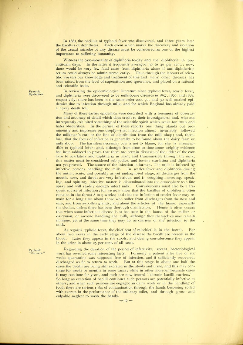 In 1881^the bacillus of typhoid fever was discovered, and three years later the bacillus of diphtheria. Each event which marks the discovery and isolation of the causal microbe of any disease must be considered as one of the highest iniportance to suffering humanity. Witness the case-mortality of diphtheria to-day and the diphtheria in pre- antitoxin days. In the latter it frequently averaged 30 to 40 per cent.; now, there would be very few fatal cases from diphtheria alone if anti-diphtheritic serum could always be administered early. Thus through the labours of scien- tific workers our knowledge and treatment of this and many other diseases has been raised from the level of superstition and ignorance, and placed on a rational and scientific basis. In reviewing the epidemiological literature since typhoid fever, scarlet fever, and diphtheria were discovered to be milk-borne diseases in 1857, 1870, and 1878, respectively, there has been in the same order 200, 70, and 30 well-marked epi- demics due to infection through milk, and for which England has already paid a heavy death toll. Many of these earlier epidemics were described with a keenness of observa- tion and accuracy of detail which does credit to their investigators; and, who not infrequently exhibited something of the scientific spirit which seeks for truth and hates obscurities. In the perusal of these reports one thing stands out pro- minently and impresses one deeply—that infection almost invariably followed the milkman's cart or the line of distribution from the milk shop; and, there- fore, that the focus of infection is generally to be found about the dairy farm or milk shop. The harmless necessary cow is not to blame, for she is insuscep- tible to typhoid feter; and, although from time to time some weighty evidence has been adduced to prove that there are certain diseases of the udder of the cow akin to scarlatina and diphtheria in man, and transmissible through the milk, this matter must be considered sub judice, and bovine scarlatina and diphtheria not yet proved. The source of the infection is human. The milk is infected by infective persons handling the milk. In scarlet fever and diphtheria during the initial, acute, and possibly as yet undiagnosed stage, all discharges from the mouth, nose, and throat are very infectious, and in coughing, sneezing, speak- ing, and spitting, infective matter is disseminated into the atmosphere as a fine spray and will readily enough infect milk. Convalescents must also be a fre- quent source of infection; for we now know that the bacillus of diphtheria often remains in the throat 8 to 9 weeks; and that the infection of scarlet fever may re- main for a long time about those who suffer from discharges from the nose and ears, and from swoollen glands; and about the articles of the home, especially the clothes, unless there has been thorough disinfection. Hence it often occurs that when some infectious disease is or has been in the house of the milker or dairyman, or anyone handling the milk, although they themselves may remain immune, yet at the same time they may act as carriers of the'' infection to the milk. As regards typhoid fever, the chief seat of mischief is in the bowel. For about two weeks in the early stage of the disease the bacilli are present in the blood. Later they appear in the stools, and during convalescence they appear in the urine in about 25 per cent, of all cases. Regarding the duration of the period of infectivity, recent bacteriological work has revealed some interesting facts. Formerly a patient after five or six weeks quarantine was supposed free of infection, and if sufficiently recovered, discharged as fit to return to work. But at this stage in about one half the cases the bacilli are being still excreted in the stools and urine, and this may con- tinue for weeks or months in some cases; while in other more unfortunate cases it may continue for years, and such are now termed chronic bacilli carriers. So long as excretion of bacilli continues such persons are potentially infective to others; and when such persons are engaged in dairy work or in the handling of food, there are serious risks of contamination through the hands becoming soiled with excreta in the performance of the ordinary toilet, and through gross and culpable neglect to wash the hands.