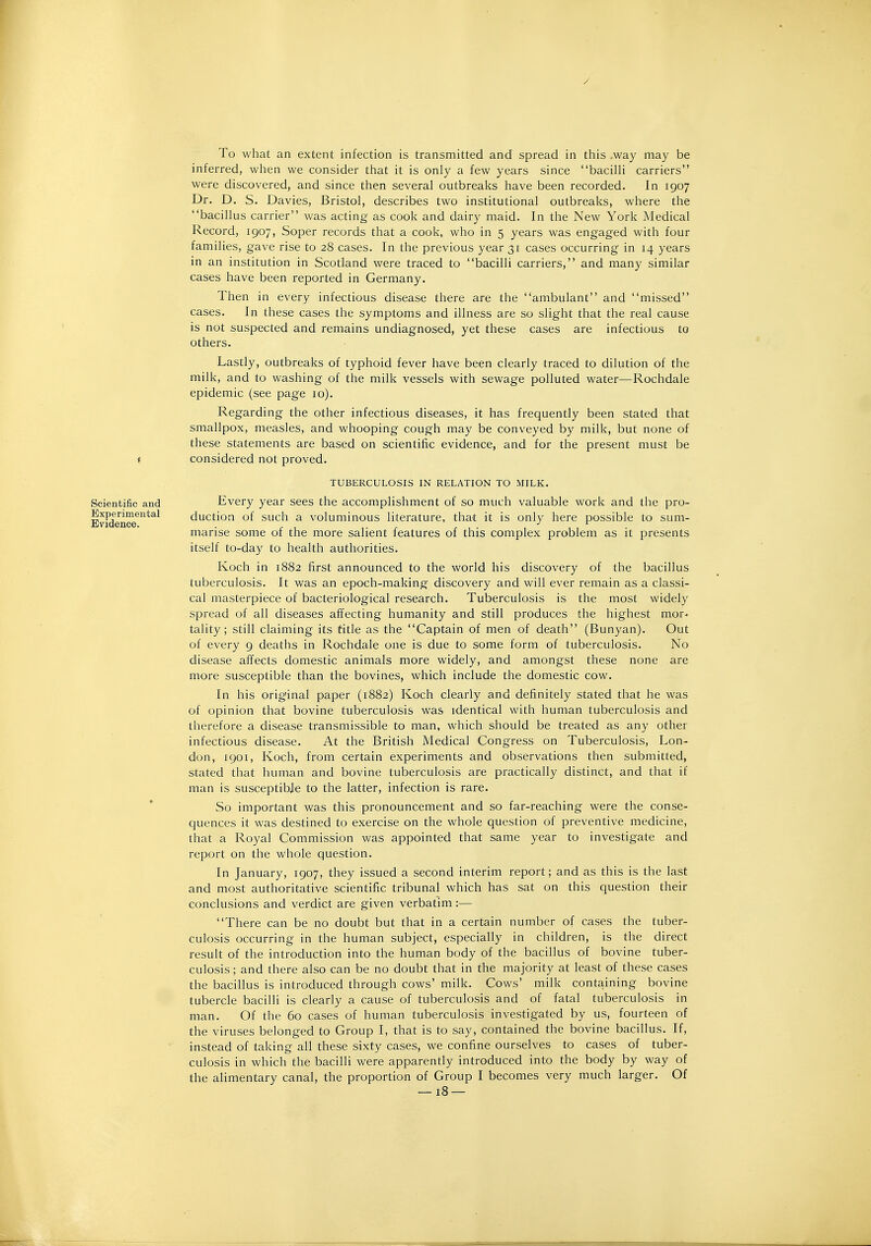 To what an extent infection is transmitted and spread in this ,way may be inferred, when we consider that it is only a few years since bacilli carriers were discovered, and since then several outbreaks have been recorded. In 1907 Dr. D. S. Davies, Bristol, describes two institutional outbreaks, where the bacillus carrier was acting as cook and dairy maid. In the New York Medical Record, 1907, Soper records that a cook, who in 5 years was engaged with four families, gave rise to 28 cases. In the previous year 31 cases occurring in 14 years in an institution in Scotland were traced to bacilli carriers, and many similar cases have been reported in Germany. Then in every infectious disease there are the ambulant and missed cases. In these cases the symptoms and illness are so slight that the real cause is not suspected and remains undiagnosed, yet these cases are infectious to others. Lastly, outbreaks of typhoid fever have been clearly traced to dilution of the milk, and to washing of the milk vessels with sewage polluted water—Rochdale epidemic (see page 10). Regarding the other infectious diseases, it has frequently been stated that smallpox, measles, and whooping cough may be conveyed by milk, but none of these statements are based on scientific evidence, and for the present must be f considered not proved. TUBERCULOSIS IN RELATION TO MILK. Scientific and Every year sees the accomplishment of so much valuable work and the pro- Evfden.c6^'^^^^ duction of such a voluminous literature, that it is only here possible to sum- marise some of the more salient features of this complex problem as it presents itself to-day to health authorities. Koch in 1882 first announced to the world his discovery of the bacillus tuberculosis. It was an epoch-making discovery and will ever remain as a classi- cal masterpiece of bacteriological research. Tuberculosis is the most widely spread of all diseases affecting humanity and still produces the highest mor- tality; still claiming its title as the Captain of men of death (Bunyan). Out of every 9 deaths in Rochdale one is due to some form of tuberculosis. No disease affects domestic animals more widely, and amongst these none are more susceptible than the bovines, which include the domestic cow. In his original paper (1882) Koch clearly and definitely stated that he was of opinion that bovine tuberculosis was identical with human tuberculosis and therefore a disease transmissible to man, which should be treated as any other infectious disease. At the British Medical Congress on Tuberculosis, Lon- don, 1901, Koch, from certain experiments and observations then submitted, stated that human and bovine tuberculosis are practically distinct, and that if man is susceptibje to the latter, infection is rare. So important was this pronouncement and so far-reaching were the conse- quences it was destined to exercise on the whole question of preventive medicine, that a Royal Commission was appointed that same year to investigate and report on the whole question. In January, 1907, they issued a second interim report; and as this is the last and most authoritative scientific tribunal which has sat on this question their conclusions and verdict are given verbatim:— There can be no doubt but that in a certain number of cases the tuber- culosis occurring in the human subject, especially in children, is the direct result of the introduction into the human body of the bacillus of bovine tuber- culosis ; and there also can be no doubt that in the majority at least of these cases the bacillus is introduced through cows' milk. Cows' milk containing bovine tubercle bacilli is clearly a cause of tuberculosis and of fatal tuberculosis in man. Of the 60 cases of human tuberculosis investigated by us, fourteen of the viruses belonged to Group I, that is to say, contained the bovine bacillus. If, instead of taking all these sixty cases, we confine ourselves to cases of tuber- culosis in which the bacilli were apparently introduced into the body by way of the alimentary canal, the proportion of Group I becomes very much larger. Of