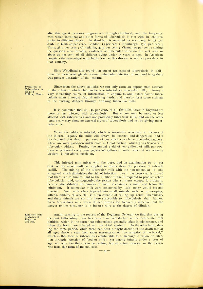 after this age it increases progressively through childhood, and the frequency with which intestinal and other forms of tuberculosis is met with in children varies in different places. In Munich it is recorded as occurrmg in 38 per cent.; in Keil, 40 per cent.; London, 13 per cent.; Edinburgh, 27.8 per cent.; Paris, 38.5 per cent.; Christiania, 42.5 per cent.; Vienna, 40 per cent.; stating the question more broadly, evidences of tubercular infection are met with in about 40 per cent, of all children dying under 15 years of age. In American hospitals the percentage is probably less, as this disease is not so prevalent in that country. Sims Woodhead also found that out of 127 cases of tuberculosis in chil- dren the mesenteric glands showed tubercular infection in 100, and in 43 there was present ulceration of the intestine. Prevalence of Tuberculosis in English Milking Herds. Since from the above statistics we can only form an approximate estimate of the extent to which children become infected by tubercular milk, it forms a very interesting source of information to enquire to what extent bovine tuber- culosis exists amongst English milking herds, and thereby form some estimate of the existing dangers through drinking tubercular milk. It is computed that 20—30 per cent, of all the milch cows in England are more or less affected with tuberculosis. But a cow may be more or less affected with tuberculosis and not producing tubercular milk, and on the other hand a cow may show no external signs of tuberculosis and yet be giving tuber- cular milk. When the udder is infected, which is invariably secondary to diseases of the internal organs, the milk will always be infected and dangerous; and it is calculated that about 2 per cent, of our milch cows have tuberculous udders. There are over 4,000,000 milch cows in Great Britain, which gives 80,000 with tubercular udders. Putting the annual yield of 500 gallons of milk per cow, there is produced every year 40,000,000 gallons of milk, which if not actually virulent, is not above suspicion. This infected milk mixes with the pure, and on examination 10—15 per cent, of the mixed milk as supplied in towns show the presence of tubercle bacilli. The mixing of the tubercular milk with the non-tubercular is one safeguard which diminishes the risk of infection. For it has been clearly proved that there is a minimum limit to the number of bacilli required to produce active tuberculosis; and, consequently, the reason why so many escape, is probably, because after dilution the number of bacilli it contains is small and below the minimum. If tubercular milk were consumed by itself, many would become infected. Such milk when injected into small animals such as guinea-pigs, kittens, rabbits, calves, etc., is often capable of setting up acute tuberculosis, and these animals are not any more susceptible to tuberculosis than babies. Even tuberculous milk when diluted proves too frequently infective, but the danger to the consumer is in inverse ratio to the degree of dilution. Evidence from Statistics of Registrar General. Again, turning to the reports of the Registrar General, we find that during the past half-century there has been a marked decline in the death-rate from phthisis, which is the form that tuberculosis generally takes in adolescence, and when the bacilli are inhaled as from dried sputum. On the other hand, dur- ing the same period, while there has been a slight decline in the death-rate at all ages above i year from tabes mesenterica or consumption of the bowel, which is that form of tuberculosis attributable to alimentary infection or infec- tion through ingestion of food or milk; yet among infants under i year of age, not only has there been no decline, but an actual increase in the death- rate from this form of tuberculosis.