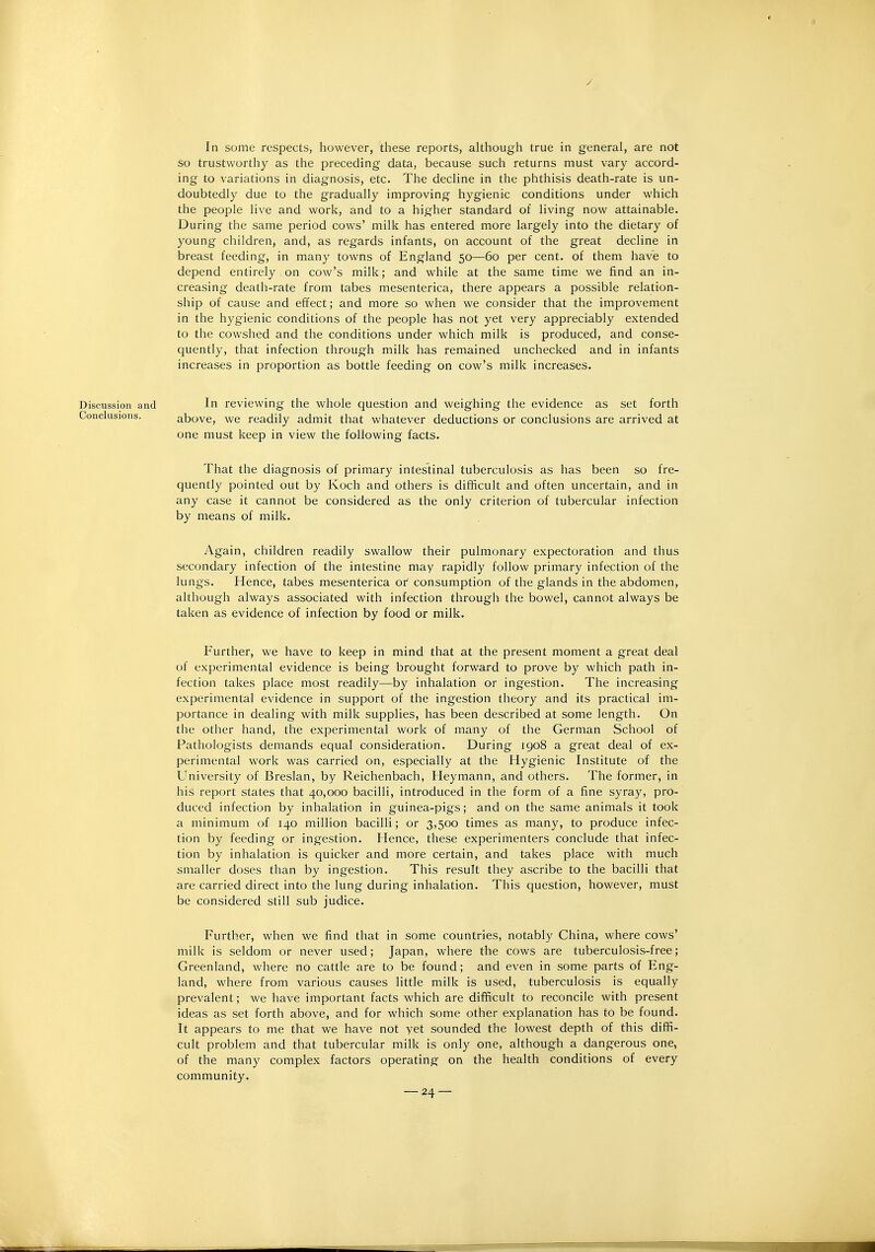 In some respects, however, these reports, although true in general, are not so trustworthy as the preceding data, because such returns must vary accord- ing to variations in diagnosis, etc. The decHne in the phthisis death-rate is un- doubtedly due to the gradually improving hygienic conditions under which the people live and work, and to a higher standard of living now attainable. During the same period cows' milk has entered more largely into the dietary of young children, and, as regards infants, on account of the great decline in breast feeding, in many towns of England 50—60 per cent, of them have to depend entirely on cow's milk; and while at the same time we find an in- creasing death-rate from tabes mesenterica, there appears a possible relation- ship of cause and effect; and more so when we consider that the improvement in the hygienic conditions of the people has not yet very appreciably extended to the cowshed and the conditions under which milk is produced, and conse- quently, that infection through milk has remained unchecked and in infants increases in proportion as bottle feeding on cow's milk increases. Discussion and In reviewing the whole question and weighing the evidence as set forth Conclusions. above, we readily admit that whatever deductions or conclusions are arrived at one must keep in view the following facts. That the diagnosis of primary intestinal tuberculosis as has been so fre- quently pointed out by Koch and others is difficult and often uncertain, and in any case it cannot be considered as the only criterion of tubercular infection by means of milk. Again, children readily swallow their pulmonary expectoration and thus secondary infection of the intestine may rapidly follow primary infection of the lungs. Hence, tabes mesenterica or consumption of the glands in the abdomen, although always associated with infection through the bowel, cannot always be taken as evidence of infection by food or milk. Further, we have to keep in mind that at the present moment a great deal of experimental evidence is being brought forward to prove by which path in- fection takes place most readily—by inhalation or ingestion. The increasing experimental evidence in support of the ingestion theory and its practical im- portance in dealing with milk supplies, has been described at some length. On the other hand, the experimental work of many of the German School of Pathologists demands equal consideration. During 1908 a great deal of ex- perimental work was carried on, especially at the Hygienic Institute of the University of Breslan, by Reichenbach, Heymann, and others. The former, in his report states that 40,000 bacilli, introduced in the form of a fine syray, pro- duced infection by inhalation in guinea-pigs; and on the same animals it took a minimum of 140 million bacilli; or 3,500 times as many, to produce infec- tion by feeding or ingestion. Hence, these experimenters conclude that infec- tion by inhalation is quicker and more certain, and takes place with much smaller doses than by ingestion. This result they ascribe to the bacilli that are carried direct into the lung during inhalation. This question, however, must be considered still sub judice. Further, when we find that in some countries, notably China, where cows' milk is seldom or never used; Japan, where the cows are tuberculosis-free; Greenland, where no cattle are to be found; and even in some parts of Eng- land, where from various causes little milk is used, tuberculosis is equally prevalent; we have important facts which are difficult to reconcile with present ideas as set forth above, and for which some other explanation has to be found. It appears to me that we have not yet sounded the lowest depth of this diffi- cult problem and that tubercular milk is only one, although a dangerous one, of the many complex factors operating on the health conditions of every community.