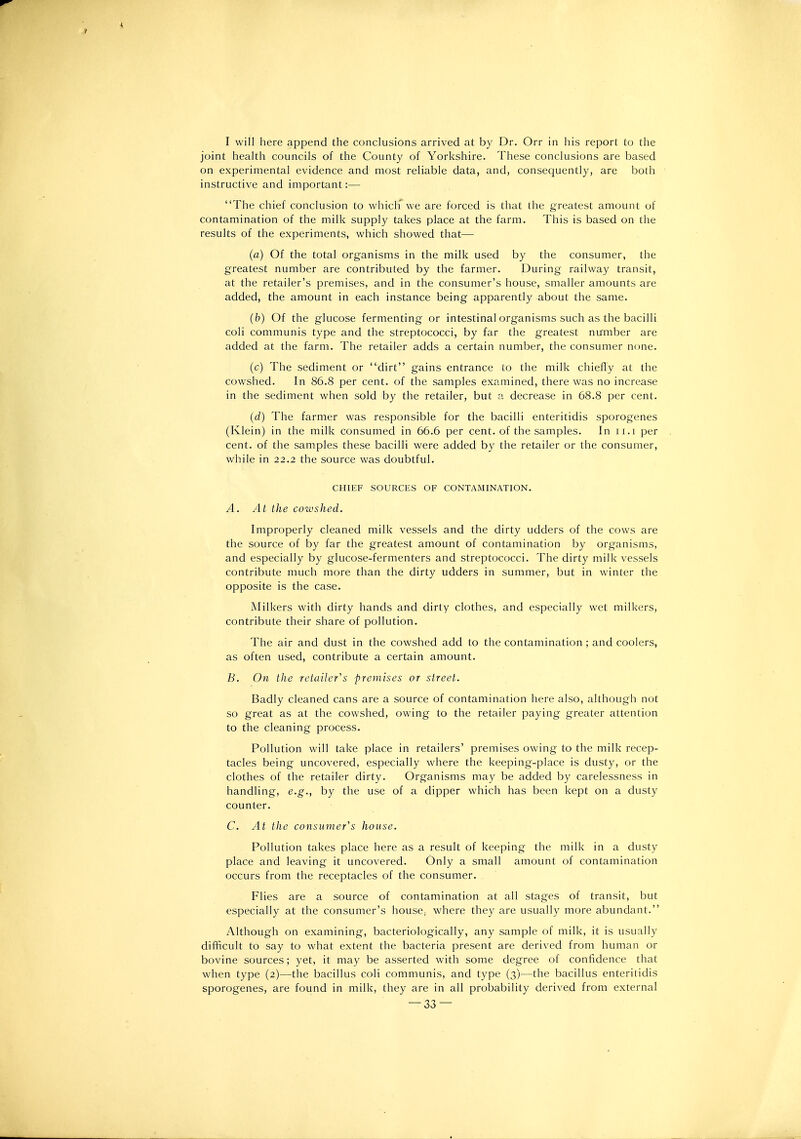 I will here append the conclusions arrived at by Dr. Orr in his report to the joint health councils of the County of Yorkshire. These conclusions are based on experimental evidence and most reliable data, and, consec|uently, are both instructive and important:— The chief conclusion to whichwe are forced is that the greatest amount of contamination of the milk supply takes place at the farm. This is based on the results of the experiments, which showed that— (a) Of the total organisms in the milk used by the consumer, the greatest number are contributed by the farmer. During railway transit, at the retailer's premises, and in the consumer's house, smaller amounts are added, the amount in each instance being apparently about the same. (b) Of the glucose fermenting or intestinal organisms such as the bacilli coli communis type and the streptococci, by far the greatest number are added at the farm. The retailer adds a certain number, the consumer none. (c) The sediment or dirt gains entrance to the milk chiefly at the cowshed. In 86.8 per cent, of the samples examined, there was no increase in the sediment when sold by the retailer, but a decrease in 68.8 per cent. (d) The farmer was responsible for the bacilli enteritidis sporogenes (Klein) in the milk consumed in 66.6 per cent, of the samples. In ii.i per cent, of the samples these bacilli were added by the retailer or the consumer, while in 22.2 the source was doubtful. CHIEF SOURCES OF CONTAMINATION. A. At the cowshed. Improperly cleaned milk vessels and the dirty udders of the cows are the source of by far the greatest amount of contamination by organisms, and especially by glucose-fermenters and streptococci. The dirty milk vessels contribute much more than the dirty udders in summer, but in winter the opposite is the case. Milkers with dirty hands and dirty clothes, and especially wet milkers, contribute their share of pollution. The air and dust in the cowshed add to the contamination ; and coolers, as often used, contribute a certain amount. B. On the retailer's premises or street. Badly cleaned cans are a source of contamination here also, although not so great as at the cowshed, owing to the retailer paying greater attention to the cleaning process. Pollution will take place in retailers' premises owing to the milk recep- tacles being uncovered, especially where the keeping-place is dusty, or the clothes of the retailer dirty. Organisms may be added by carelessness in handling, e.g., by the use of a dipper which has been kept on a dusty counter. C. At the consumer's house. Pollution takes place here as a result of keeping the milk in a dusty place and leaving it uncovered. Only a small amount of contamination occurs from the receptacles of the consumer. Flies are a source of contamination at all stages of transit, but especially at the consumer's house, where they are usually more abundant. Although on examining, bacteriologically, any sample of milk, it is usually difficult to say to what extent the bacteria present are derived from human or bovine sources; yet, it may be asserted with some degree of confidence that when type (2)—the bacillus coli communis, and type (3)—the bacillus enteritidis sporogenes, are found in milk, they are in all probability derived from external