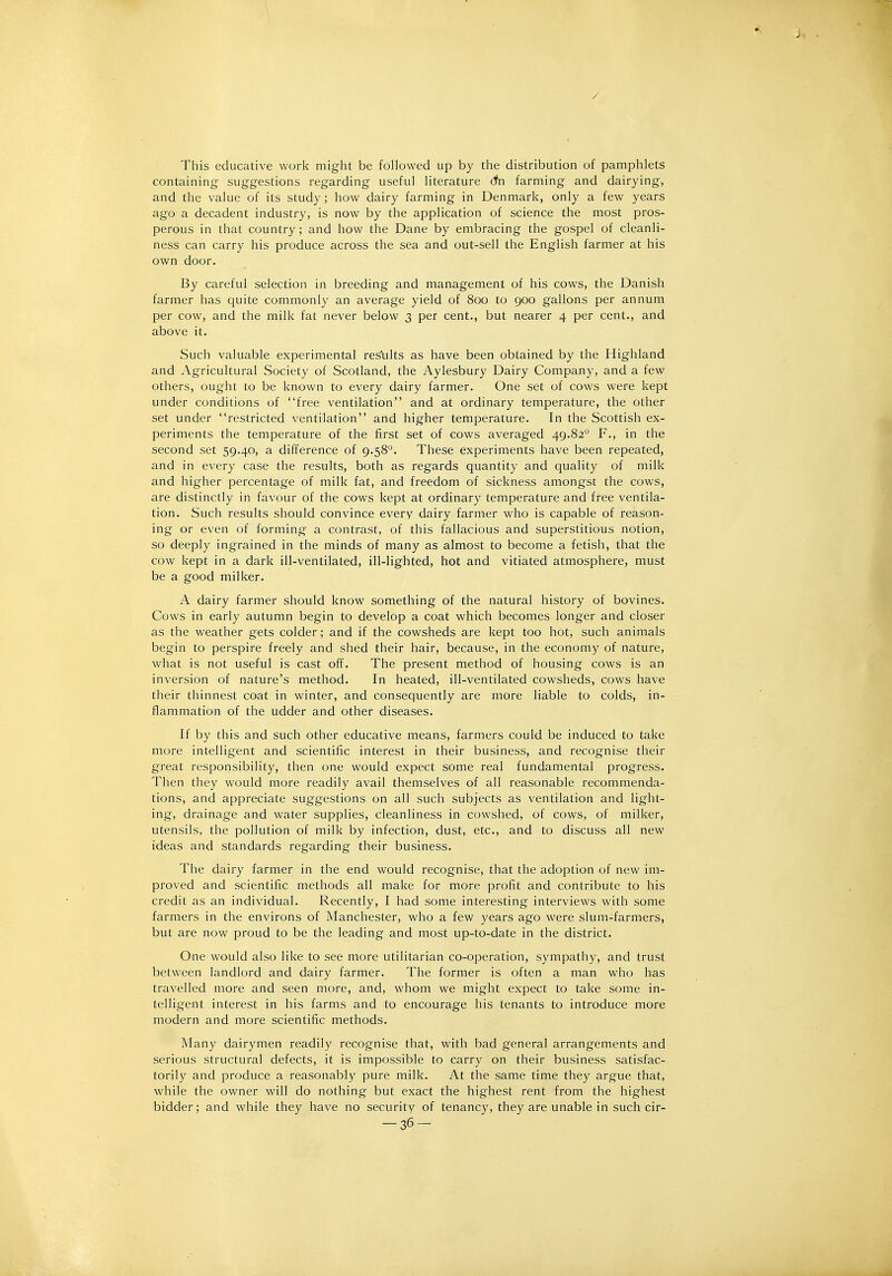 This educative work miglit be followed up by tlie distribution of pamphlets containing suggestions regarding useful literature dn farming and dairying, and the value of its study; how dairy farming in Denmark, only a few years ago a decadent industry, is now by the application of science the most pros- perous in that country; and how the Dane by embracing the gospel of cleanli- ness can carry his produce across the sea and out-sell the English farmer at his own door. By careful selection in breeding and management of his cows, the Danish farmer has quite commonly an average yield of 800 to 900 gallons per annum per cow, and the milk fat never below 3 per cent., but nearer 4 per cent., and above it. Such valuable experimental results as have been obtained by the Highland and Agricultural Society of Scotland, the Aylesbury Dairy Company, and a few others, ought to be known to every dairy farmer. One set of cows were kept under conditions of free ventilation and at ordinary temperature, the other set under restricted ventilation and higher temperature. In the Scottish ex- periments the temperature of the first set of cows averaged 49.82° F., in the second set 59.40, a difference of 9.58°. These experiments have been repeated, and in every case the results, both as regards quantity and quality of milk and higher percentage of milk fat, and freedom of sickness amongst the cows, are distinctly in favour of the cows kept at ordinary temperature and free ventila- tion. Such results should convince every dairy farmer who is capable of reason- ing or even of forming a contrast, of this fallacious and superstitious notion, so deeply ingrained in the minds of many as almost to become a fetish, that the cow kept in a dark ill-ventilated, ill-lighted, hot and vitiated atmosphere, must be a good milker. A dairy farmer should know something of the natural history of bovines. Cows in early autumn begin to develop a coat which becomes longer and closer as the weather gets colder; and if the cowsheds are kept too hot, such animals begin to perspire freely and shed their hair, because, in the economy of nature, what is not useful is cast off. The present method of housing cows is an inversion of nature's method. In heated, ill-ventilated cowsheds, cows have their thinnest coat in winter, and consequently are more liable to colds, in- flammation of the udder and other diseases. If by this and such other educative means, farmers could be induced to take more intelligent and scientific interest in their business, and recognise their great responsibility, then one would expect some real fundamental progress. Then they would more readily avail themselves of all reasonable recommenda- tions, and appreciate suggestions on all such subjects as ventilation and light- ing, drainage and water supplies, cleanliness in cowshed, of cows, of milker, utensils, the pollution of milk by infection, dust, etc., and to discuss all new ideas and standards regarding their business. The dairy farmer in the end would recognise, that the adoption of new im- proved and scientific methods all make for more profit and contribute to his credit as an individual. Recently, I had some interesting interviews with some farmers in the environs of Manchester, who a few years ago were slum-farmers, but are now proud to be the leading and most up-to-date in the district. One would also like to see more utilitarian co-operation, sympathy, and trust between landlord and dairy farmer. The former is often a man who has travelled more and seen more, and, whom we might expect to take some in- telligent interest in his farms and to encourage his tenants to introduce more modern and more scientific methods. Many dairymen readily recognise that, with bad general arrangements and serious structural defects, it is impossible to carry on their business satisfac- torily and produce a reasonably pure milk. At the same time they argue that, while the owner will do nothing but exact the highest rent from the highest bidder; and while they have no security of tenancy, they are unable in such cir- -36-