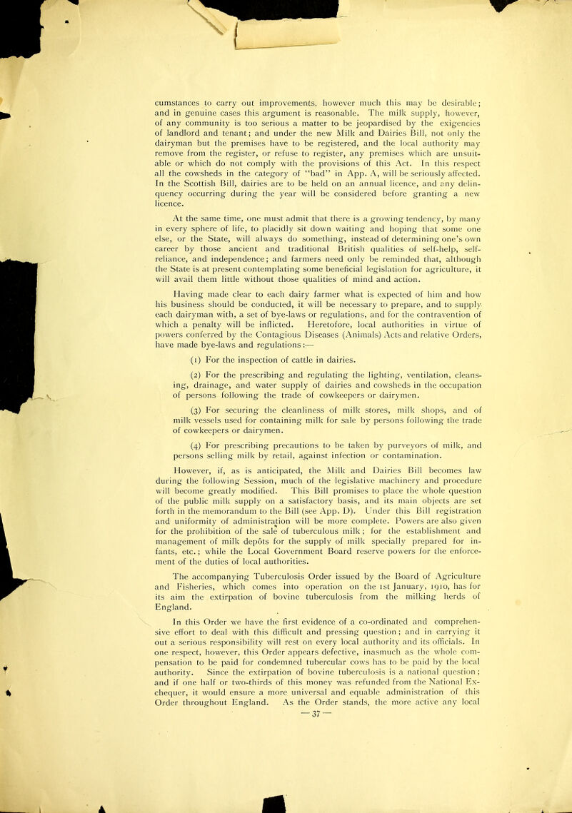 cumstances to carry out improvements, however much this may be desirable ; and in genuine cases this argument is reasonable. The milk supply, however, of any community is too serious a matter to be jeopardised by the exigencies of landlord and tenant; and under the new Milk and Dairies Bill, not only the dairyman but the premises have to be registered, and the local authority may remove from the register, or refuse to register, any premises which are unsuit- able or which do not comply with the provisions of this Act. In this respect all the cowsheds in the category of bad in App. A, will be seriously affected. In the Scottish Bill, dairies are to be held on an annual licence, and any delin- quency occurring during the year will be considered before granting a new licence. At the same time, one must admit that there is a growing tendency, by many in every sphere of life, to placidly sit down waiting and hoping that some one else, or the State, will always do something, instead of determining one's own career by those ancient and traditional British qualities of self-help, self- reliance, and independence; and farmers need only be reminded that, although the State is at present contemplating some beneficial legislation for agriculture, it will avail them little without those qualities of mind and action. Having made clear to each dairy farmer what is expected of him and how his business should be conducted, it will be necessary to prepare, and to supply each dairyman with, a set of bye-laws or regulations, and for the contravention of which a penalty will be inflicted. Heretofore, local authorities in virtue of powers conferred by the Contagious Diseases (Animals) Acts and relative Orders, have made bye-laws and regulations— (1) For the inspection of cattle in dairies. (2) For the prescribing and regulating the lighting, ventilation, cleans- ing, drainage, and water supply of dairies and cowsheds in the occupation of persons following the trade of cowkeepers or dairymen. (3) For securing the cleanliness of milk stores, milk shops, and of milk vessels used for containing milk for sale by persons following the trade of cowkeepers or dairymen. (4) For prescribing precautions to be taken by purveyors of milk, and persons selling milk by retail, against infection or contamination. However, if, as is anticipated, the Milk and Dairies Bill becomes law during the following Session, much of the legislative machinery and procedure will become greatly modified. This Bill promises to place the whole question of the public milk supply on a satisfactory basis, and its main objects are set forth in the memorandum to the Bill (see App. D). Under this Bill registration and uniformity of administration will be more complete. Powers are also given for the prohibition of the sale of tuberculous milk; for the establishment and management of milk depots for the supply of milk specially prepared for in- fants, etc.; while the Local Government Board reserve powers for the enforce- ment of the duties of local authorities. The accompanying Tuberculosis Order issued by the Board of Agriculture and Fisheries, which comes into operation on the ist January, 1910, has for its aim the extirpation of bovine tuberculosis from the milking herds of England. In this Order we have the first evidence of a co-ordinated and comprehen- sive effort to deal with this difficult and pressing question ; and in carrying it out a serious responsibility will rest on every local authority and its officials. In one respect, however, this Order appears defective, inasmuch as the whole com- pensation to be paid for condemned tubercular cows has to be paid by the local authority. Since the extirpation of bovine tuberculosis is a national question ; and if one half or two-thirds of this money was refunded from the National Ex- chequer, it would ensure a more universal and equable administration of this Order throughout England. As the Order stands, the more active any local