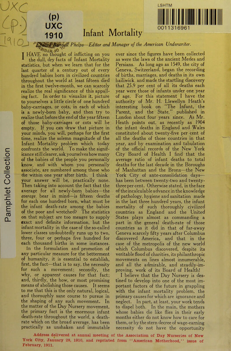 c o o o o -4—» Q. E 03 CL LSHTM (P) -1910 Inrant Mortality JUiB^^SH^/ Phelps—Editor and Manager of the American Underwriter HAVE no^tkought of inflicting on you 0011316961 ^ the dull, dry facts of Infant Mortality statistics, but when we learn that for the last quarter of a century out of every hundred babies born in civilized countries throughout the world at least fifteen died in the first twelve-month, we can scarcely realize the real significance of this appall- ing fact. In order to visualize it, picture to yourselves a little circle of one hundred baby-carriages, or cots, in each of which is a newly-born baby, and then try to realize that before the end of the year fifteen of those baby-carriages or cots will be empty. If you can draw that picture in your minds, you will, perhaps for the first time, realize the solemn magnitude of the Infant Mortality problem which today confronts the world. To make the signif- icance still clearer, ask yourselves how many of the babies of the people you personally know, and with whom you personally associate, are numbered among those who die within one year after birth. I think your answer will be, practically none. Then taking into account the fact that the average for all newly-born babies—the average, bear in mind—is fifteen deaths for each one hundred born, what must be the infant death-rate among the babies of the poor and wretched? The statistics on that subject are too meagre to supply exact and definite information, but the infant mortality in the case of the so-called lower classes undoubtedly runs up to two, three, four or perhaps five hundred for each thousand births in some instances. in the formulation and promotion of any particular measure for the betterment of humanity, it is essential to establish, first, the fact—that is to say, the necessity for such a movement; secondly, the why, or apparent causes for that fact; and, thirdly, the how, or most promising means of abolishing those causes. It seems to me that this is the only natural, logical, and thoroughly sane course to pursue in the shaping of any such movement. In the matter of the Day Nursery movement, the primary fact is the enormous infant death-rate throughout the world, a death- rate which on the broad average, has been practically as unshaken and immutable ever since the figures have been collected as were the laws of the ancient Medes and Persians. As long ago as 1549, the city of Geneva, Switzerland, began the recording of births, marriages, and deaths in its own bailiwick, and made the startling discovery that 25.9 per cent of all its deaths each year were those of infants under one year of age. For this statement I have the authority of Mr. H. Llewellyn Heath's interesting book on The Infant, the Parent, and the State. published in London about four years since. As Mr. Heath points out. as recently as 1904 the infant deaths in England and Wales constituted about twenty-five per cent of all the deaths of those countries in that year, and by examination and tabulation of the official records of the New York City Board of Health I find that the average ratio of infant deaths to total deaths for the last decade in the Boroughs of Manhattan and the Bronx—the New York City of ante-consolidation days— has been between twenty-two and twenty- three per cent. Otherwise stated, in the face of the incalculable advance in the knowledge of pathology, hygiene and sanitation made in the last three hundred years, the infant mortality of such thoroughly civilized countries as England and the United States plays almost as commanding a part in the general death-rate of those countries as it did in that of far-away Geneva scarcely fifty years after Columbus discovered America, and that in the case of the metropolis of the new world which Columbus discovered, despite its veritable flood of charities, its philanthropic movements on lines almost innumerable, and all the admirable, and steadily-im- proving, work of its Board of Health! I believe that the Day Nursery is des- tined to develop into one of the most im- portant factors of the future in grappling with the infant mortality problem, the primary causes for which are ignorance and neglect. In part, at least, your work tends to dispel both. In the main, the mothers whose babies die like flies in their early months either do not know how to care for them, or by the stern decree of wage-earning necessity do not have the opportunity Address delivered at annual meeting of the Association of Day Nurseries of New York City, January 28, 1910, and reprinted from American Motherhood, Issue of February, 1911.