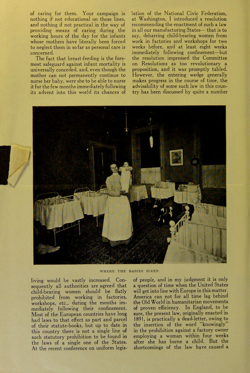 of caring for them. Your campaign is nothing if not educational on those lines, and nothing if not practical in the way of providing means of caring during the working hours of the day for the infants whose mothers have literally been forced to neglect them in so far as personal care is concerned. The fact that breast-feeding is the fore- most safeguard against infant mortality is universally conceded, and, even though the mother can not permanently continue to nurse her baby, were she to be able to nurse it for the few months immediately following its advent into this world its chances of lation of the National Civic Federation, at Washington, I introduced a resolution recommending the enactment of such a law in all our manufacturing States^— that is to say, debarring child-bearing women from work in factories and workshops for two weeks before, and at least eight weeks immediately following confinement—but the resolution impressed the Committee on Resolutions as too revolutionary a proposition, and it was promptly tabled. However, the entering wedge generally makes progress in the course of time, the advisability of some such law in this coun- try has been discussed by quite a number WHERE THE BABIES SLEEP. living would be vastly increased. Con- sequently all authorities are agreed that child-bearing women should be flatly prohibited from working in factories, workshops, etc., during the months im- mediately following their confinement. Most of the European countries have long had laws to that effect as part and parcel of their statute-books, but up to date in this country there is not a single line of such statutory prohibition to be found in the laws of a single one of the States. At the recent conference on uniform legis- of people, and in my judgment it is only a question of time when the United States will get into line with Europe in this matter. America can not for all time lag behind the Old World in humanitarian movements of proven efficiency. In England, to be sure, the present law, originally enacted in 1891, is practically a dead-letter, owing to the insertion of the word knowingly in the prohibition against a factory owner employing a woman within four weeks after she has borne a child. But the shortcomings of the law have caused a