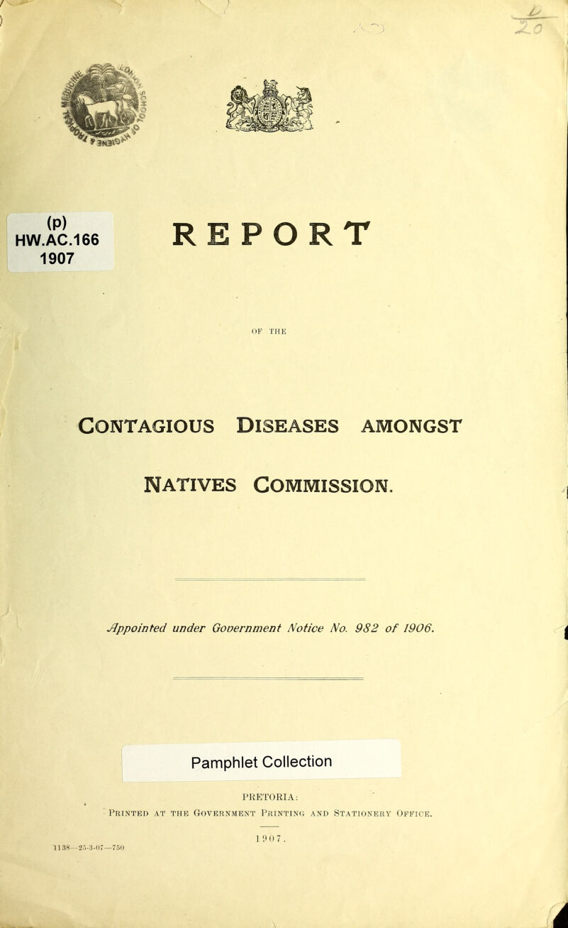 HW.AC.166 REPORT 1907 OF THE Contagious Diseases amongst Natives Commission. Jjppointed under Gooernnient Notice No. 982 of 1906. Pamphlet Collection PRETORIA: Printed at the Government Printing and Stationery Office. 1 9 0 7. 1138—25-H-(i7—750