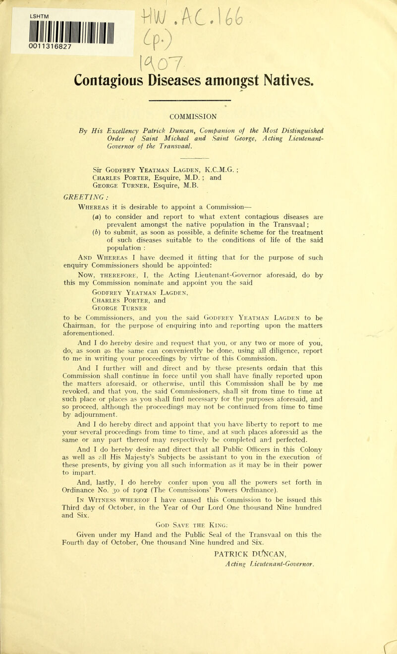 LSHTM 0011316827 Ko7 Contagious Diseases amongst Natives. COMMISSION By His Excellency Patrick Duncan, Companion of the Most Distinguished Order of Saint Michael and Saint George, Acting Lieutenant- Governor of the Transvaal. Sir Godfrey Yeatman Lagden, K.C.M.G. ; Charles Porter, Esquire, M.D. ; and George Turner, Esquire, M.B. GREETING : Whereas it is desirable to appoint a Commission— {a) to consider and report to what extent contagious diseases are prevalent amongst the native population in the Transvaal; {b) to Submit, as soon as possible, a definite scheme for the treatment of such diseases suitable to the conditions of life of the said population : And Whereas I have deemed it fitting that for the purpose of such enquiry Commissioners should be appointed: Now, therefore, I, the Acting Lieutenant-Governor aforesaid, do by this my Commission nominate and appoint you the said Godfrey Yeatman Lagden, Charles Porter, and George Turner to be Commissioners, and you the said Godfrey Yeatman Lagden to be Chairman, for the purpose of enquiring into and reporting upon the matters aforementioned. And I do hereby desire and request that you, or any two or more of you, do, as soon as the same can conveniently be done, using all diligence, report to me in writing your proceedings by virtue of this Commission. And I further will and direct and by these presents ordain that this Commission shall continue in force until you shall have finally reported upon the matters aforesaid, or otherwise, until this Commission shall be by me revoked, and that you, the said Commissioners, shall sit from time to time at such place or places as you shall find necessary for the purposes aforesaid, and so proceed, although the proceedings may not be continued from time to time by adjournment. And I do hereby direct and appoint that you have liberty to report to me your several proceedings from time to time, and at such places aforesaid as the same or any part thereof may respectively be completed and perfected. And I do hereby desire and direct that all Public Officers in this Colony as well as all His Majesty's Subjects be assistant to you in the execution of these presents, by giving you all such information as it may be in their power to impart. And, lastly, I do hereby confer upon you all the powers set forth in Ordinance No. 30 of 1902 (The Commissions' Powers Ordinance). In Witness whereof I have caused this Commission to be issued this Third day of October, in the Year of Our Lord One thousand Nine hundred and Six. God Save the King: Given under my Hand and the Public Seal of the Transvaal on this the Fourth day of October, One thousand Nine hundred and Six. PATRICK DCfNCAN, Acting Lieutenant-Governor.