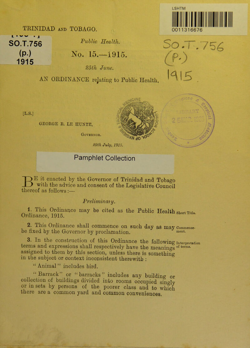 TBINIDAB AND TOBAGO. L ■ w .J SO.T.756 (P-) No. 15.—1915. 1915 25th June. AN OEDINANCE rejating to Public Health. LSHTM 0011316676 So ~. CP') hl5 LL.S.J GEORGE E. LE HUNTE, Governor. 29th July, 1915. Pamphlet Collection BE it enacted by the. Governor of Trinidad and Tobago with the advice and consent of the Legislative Council thereof as follows:— Preliminmy. 1. This Ordinance may be cited as the Public Health short Title Ordinance, 1915. 2. This Ordinance shall commence on such day as may Commence- be fixed by the Governor by proclamation. i^^*- 3. In the construction of this Ordinance the following interpretation terms and expressions shall respectively have the meanings °^ assigned to them by this section, unless there is something in the subject or context inconsistent therewith :  Animal includes bird. ''Barrack or barracks includes any building or collection of buildings divided into rooms occupied singly or in sets by persons of the poorer class and to which there are a common yard and common conveniences.