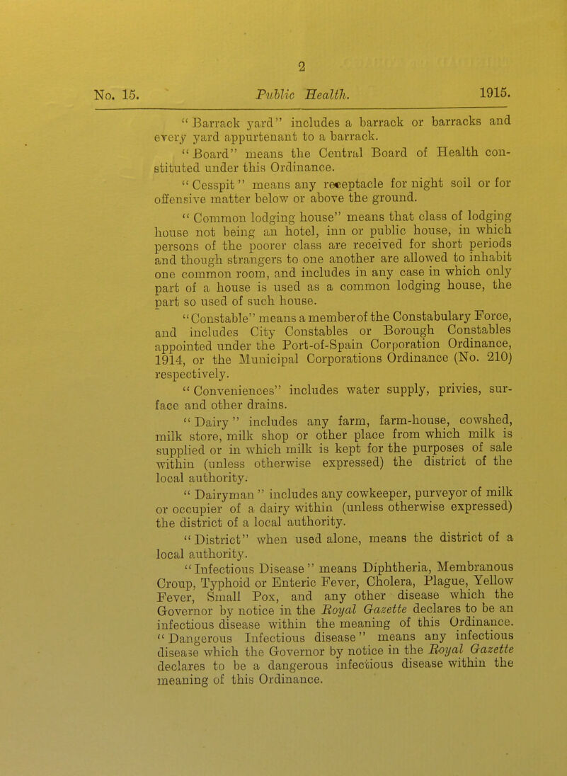 BaiTcack yard includes a barrack or barracks and GTery yard appurtenant to a barrack. Board means the Central Board of Health con- stituted under this Ordinance. Cesspit means any receptacle for night soil or for offensive matter below or above the ground.  Common lodging house means that class of lodging house not being an hotel, inn or public house, in which persons of the poorer class are received for short periods and though strangers to one another are allowed to inhabit one common room, and includes in any case in which only part of a house is used as a common lodging house, the part so used of such house.  Constable means a member of the Constabulary Force, and includes City Constables or Borough Constables appointed under the Port-of-Spain Corporation Ordinance, 1914, or the Municipal Corporations Ordinance (No. 210) respectively.  Conveniences includes water supply, privies, sur- face and other drains.  Dairy includes any farm, farm-house, cowshed, milk store, milk shop or other place from which milk is supplied or in which milk is kept for the purposes of sale within (unless otherwise expressed) the district of the local authority.  Dairyman  includes any cowkeeper, purveyor of milk or occupier of a dairy within (unless otherwise expressed) the district of a local authority. District when used alone, means the district of a local authority. Infectious Disease means Diphtheria, Membranous Croup, Typhoid or Enteric Fever, Cholera, Plague, Yellow Fever, Small Pox, and any other disease which the Governor by notice in the Boyal Gazette declares to be an infectious disease within the meaning of this Ordinance. Dangerous Infectious disease means any infectious disease which the Governor by notice in the Boijal Gazette declares to be a dangerous infectious disease within the meaning of this Ordinance.