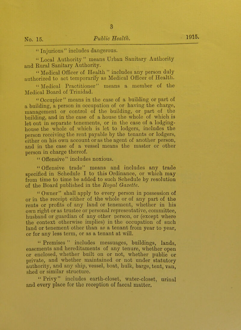 1916.  Injurious includes dangerous.  Local Authority  means Urban Sanitary Authority and Rural Sanitary Authority.  Medical Officer of Health  includes any person duly authorized to act temporarily as Medical Officer of Health. Medical Practitioner means a member of the Medical Board of Trinidad.  Occupier means in the case of a building or part of a building, a person in occupation of or having the charge, management or control of the building, or part of the building, and in the case of a house the whole of which is let out in separate tenements, or in the case of a lodging- house the whole of which is let to lodgers, includes the person receiving the rent payable by the tenants or lodgers, either on his own account or as the agent of another person, and in the case of a vessel means the master or other person in charge thereof.  Offensive includes noxious.  Offensive trade means and includes any trade specified in Schedule I to this Ordinance, or which may from time to time be added to such Schedule by resolution of the Board published in the Boyal Gazette.  Owner shall apply to every person in possession of or in the receipt either of the whole or of any part of the rents or profits of any land or tenement, whether in his own right or as trustee or personal representative, committee, husband or guardian of any other person, or (except where the context otherwise implies) in the occupation of such land or tenement other than as a tenant from year to year, or for any less term, or as a tenant at will.  Premises includes messuages, buildings, lands, easements and hereditaments of any tenure, whether open or enclosed, whether built on or not, whether public or private, and whether maintained or not under statutory authority, and any ship, vessel, boat, hulk, barge, tent, van, shed or similar structure. Privy includes earth-closet, water-closet, urinal and every place for the reception of faecal matter.