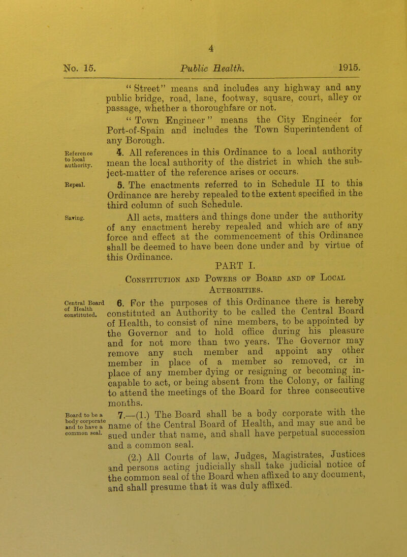 Reference to local authority. Bepeal. Saring. Street means and includes any highway and any public bridge, road, lane, footway, square, court, alley or passage, whether a thoroughfare or not.  Town Engineer means the City Engineer for Port-of-Spain and includes the Town Superintendent of any Borough. 4. All references in this Ordinance to a local authority mean the local authority of the district in which the sub- ject-matter of the reference arises or occurs. 5. The enactments referred to in Schedule II to this Ordinance are hereby repealed to the extent specified in the third column of such Schedule. All acts, matters and things done under the authority of any enactment hereby repealed and which are of any force and effect at the commencement of this Ordinance shall be deemed to have been done under and by virtue of this Ordinance. PAKT I. Constitution and Powees of Boaed and of Local authoeities. 6. For the purposes of this Ordinance there is hereby constituted an Authority to be called the Central Board of Health, to consist of nine members, to be appointed by the G-overnor and to hold office during his pleasure and for not more than two years. The Governor may remove any such member and appoint any other member in place of a member so removed, cr in place of any member dying or resigning or becoming in- capable to act, or being absent from the Colony, or failing to attend the meetings of the Board for three consecutive months. 7 —(1.) The Board shall be a body corporate with the S^'tSet name of the Central Board of Health, and may sue and be common seal. ^^^^ uudcr that name, and shall have perpetual succession and a common seal. (2.) All Courts of law. Judges, Magistrates, Justices and persons acting judicially shall take judicial notice of the common seal of the Board when affixed to any document, and shall presume that it was duly affixed. Central Eoard of Health constituted. Board to be a