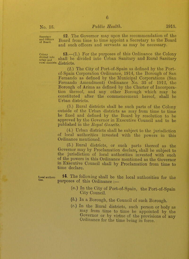 Secretary 12, TliG Govemor may upon the recommendation of the of B?aui! Board from time to time appoint a Secretary to the Board and such officers and servants as may be necessary. Colony 13.—(1.) For the purposes of this Ordinance the Colony ui-ban aiid*'' shall bc dividcd into Urban Sanitary and Eural Sanitary rural distrhts, districtS. (2.) The City of Port-of-Spain as defined by the Port- of-Spain Corporation Ordinance, 1914, the Borough of San Fernando as defined by the Municipal Corporations (San Fernando Amendment) Ordinance No. 35 of 191'2, the Borough of Arima as defined by the Charter of Incorpora- tion thereof, and any other Borough which may be constituted after the commencement hereof, shall be Urban districts. (3.) Kural districts shall be such parts of the Colony outside of the Urban districts as may from time to time be fixed and defined by the Board by resolution to be approved by the Governor in Executive Council and to be published in the Boyal Gazette. (4.) Urban districts shall be subject to the jurisdiction of local authorities invested with the powers in this Ordinance mentioned. (5.) Kural districts, or such parts thereof as the Governor may by Proclamation declare, shall be subject to the jurisdiction of local authorities invested with such of the powers in this Ordinance mentioned as the Governor in Executive Council shall by Proclamation from time to time declare. Local authori. 1^- The followiug shall be the local authorities for the purposes of this Ordinance :— [a.) In the City of Port-of-Spain, the Port-of-Spain City Council. {h.) In a Borough, the Council of such Borough. (c.) In the Eural districts, such person or body as may from time to time be appointed by the Governor or by virtue of the provisions of any Ordinance for the time being in force.