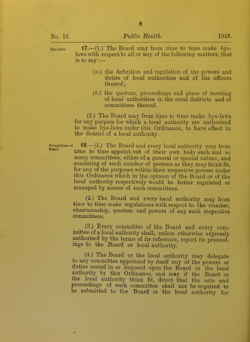 Bye-lawg. 17.—(1.) The Board may from time to time make bye- laws witli respect to all or any of the following matters, that is to say:— {a.) the definition and regulation of the powers and duties of local authorities and of the officers thereof; {h.) the quorum, proceedings and place of meeting of local authorities in the rural districts and of committees thereof. (2.) The Board may from time to time make bye-laws for any purpose for which a local authority are authorised to make bye-laws under this Ordinance, to have efiect in the district of a local authority. g^mitteesof ^ 18.—(1.) The Board and every local authority may from • time to time appoint out of their own body such and so many committees, either of a general or special nature, and consisting of such number of persons as they may think fit, for any of the purposes within their respective powers under this Ordinance which in the opinion of the Board or of the local authority respectively would be better regulated or managed by means of such committees. (2.) The Board and every local' authority may from time to time make regulations with respect to the number, chairmanship, quorum and powers of any such respective committees. (3.) Every committee of the Board and every com- mittee of a local authority shall, unless otherwise expressly authorised by the terms of its reference, report its proceed- ings to the Board or local authority, (4.) The Board or the local authority may delegate to any committee appointed by itself any of the powers or duties vested in or imposed upon the Board or the local authority by this Ordinance, and may if the Board or the local authority think fit, direct that the acts and proceedmgs of such committee shall not be required to be submitted to the Board or the local authority for