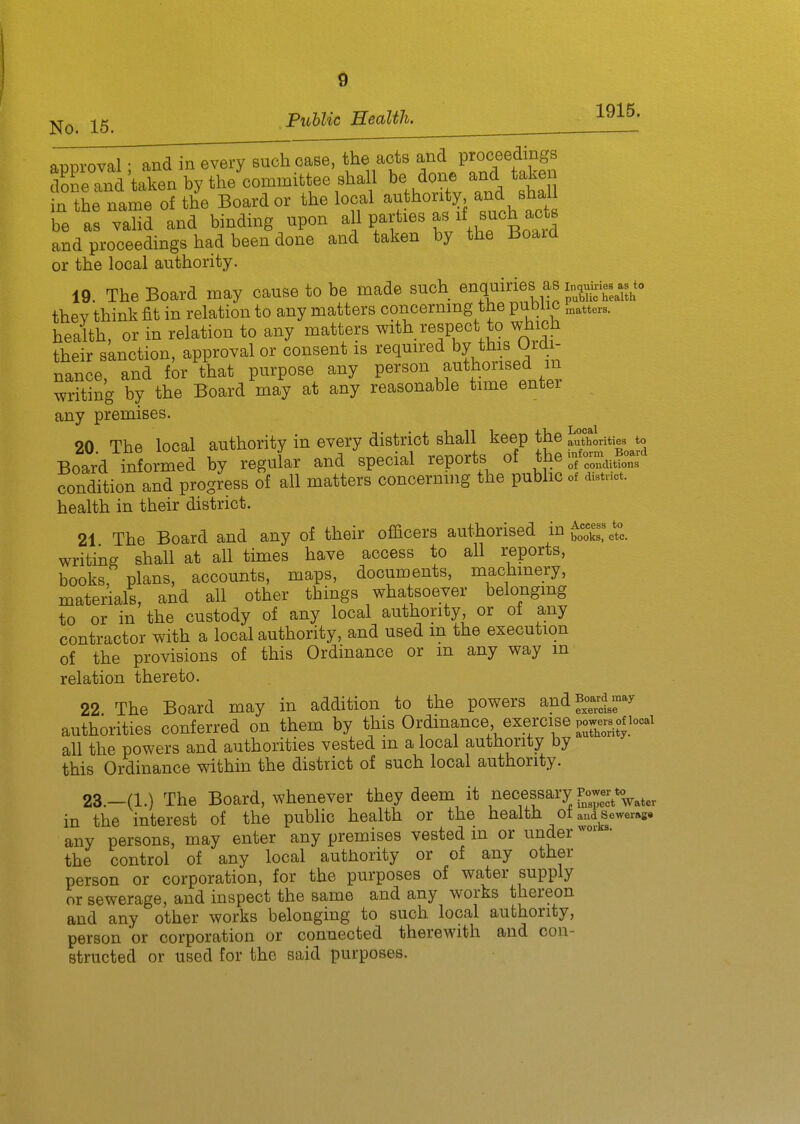 approval • and in every such case, the acts and proceedings taken by the committee shall be done and taken in the name of the Board or the local authority and shall be as valid and binding upon -}} ff^^ Z .Zlo^'l and proceedings had been done and taken by the Board or the local authority. 19. The Board may cause to be made such enquiries as thev think fit in relation to any matters concernmg the public „,tters. health, or in relation to any matters ^i*^. ^^.^^^^J^^oX their sknction, approval or consent is required by this Ordi- nance, and for that purpose any person ^^^\l^onsed m Tvriting by the Board may at any reasonable time enter any premises. 90 The local authority in every district shall keep the authorities to Board informed by regular and special reports of the of conditions condition and progress of all matters concerning the public of distnct. health in their district. 21. The Board and any of their officers authorised in books, etc. writing shall at all times have access to all reports, books, plans, accounts, maps, documents, machmery, materials, and all other tbings whatsoever belonging to or in the custody of any local authority or of any contractor with a local authority, and used m the execution of the provisions of this Ordinance or m any way m relation thereto. 22. The Board may in addition to the powers andj-;d;w authorities conferred on them by this Ordinance exercise powers of locai all the powers and authorities vested m a local authority by this Ordinance within the district of such local authority. 23. -(l.) The Board, whenever they deem it necessary i^^wer^^^^^^ in the interest of the public health or the health ot and sewer»ge any persons, may enter any premises vested in or under the control of any local authority or of any other person or corporation, for the purposes of water supply or sewerage, and inspect the same and any works thereon and any other works belonging to such local authority, person or corporation or connected therewith and con- structed or used for the said purposes.