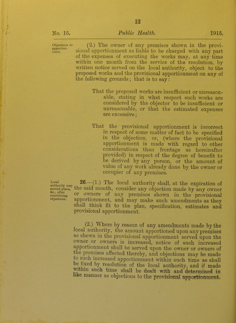 objeotiona to (2.) The owner of any premises shown in the provi- m«it.sional apportionment as liable to be charged with any part of the expenses of executing the works may, at any time within one month from the service of the resolution, by written notice served on the local authority, object to the proposed works and the provisional apportionment on any of the following grounds; that is to say: That the proposed works are insufficient or unreason- able, stating in what respect such works are considered by the objector to be insufficient or unreasonable, or that the estimated expenses are excessive; That the provisional apportionment is incorrect in respect of some matter of fact to be specified in the objection, or, (where the provisional apportionment is made with regard to other considerations than frontage as hereinafter provided) in respect of the degree of benefit to be derived by any person, or the amount of value of any work already done by the owner or occupier of any premises. authority may 26.—(1.) The local authority shall, at tho expiration of amend plans, the Said mouth, cousidor any objection made by any owner considering ^r owuers of any premises shown in the provisional objections. apportionment, and may make such amendments as they shall think fit to the plan, specification, estimates and provisional apportionment. (2.) Where by reason of any amendments made by the local authority, the amount apportioned upon any premises as shewn in the provisional apportionment served upon the owner or owners is increased, notice of such increased apportionment shall be served upon the owner or owners of the premises affected thereby, and objections may be made to such mcreased apportionment within such time as shall be fixed by resolution of the local authority, and if made tyithm such time shall be dealt with and determined in like manner as objections to the provisional apportionment.