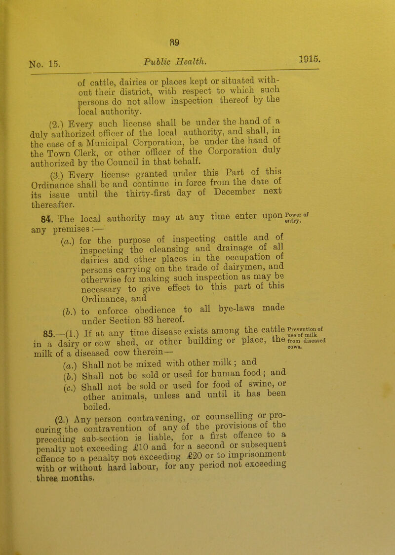 B9 15. Public Health. 1016. of cattle, dairies or places kept or situated with- out their district, with respect to which such persons do not allow inspection thereof by the local authority. (2.) Every such license shall be under the hand of a duly authorized officer of the local authority, and shall, m the case of a Municipal Corporation, be under the hand ot the Town Clerk, or other officer of the Corporation duly authorized by the Council in that behalf. (3) Every license granted under this Part of this Ordinance shall be and continue in force from the dace of its issue until the thirty-first day of December next thereafter. 84. The local authority may at any time enter upon Power of any premises:— (a.) for the purpose of inspecting cattle and of. inspecting the cleansing and drainage of all dairies and other places in the occupation of persons carrying on the trade of dairymen, and otherwise for making such inspection as may be necessary to give effect to this part of this Ordinance, and (h.) to enforce obedience to all bye-laws made under Section 83 hereof. 85. —(1.) If at any time disease exists among the cattle PrevenMon^ in a dairy or cow shed, or other building or place, tlie from diseased milk of a diseased cow therein— (a.) Shall not be mixed with other milk ; and (&.) Shall not be sold or used for human food; and (c.) Shall not be sold or used for food of swine, or other animals, unless and until it has been boiled. (2) Any person contravening, or counselling ov^m- curing the contravention of any of the provisions of the preceding sub-section is liable, for a first offence to a penalty not exceeding £10 and for a second or subsequent offence to a penalty not exceeding £20 or to imprisonment with or without hard labour, for any period not exceeding three, months.