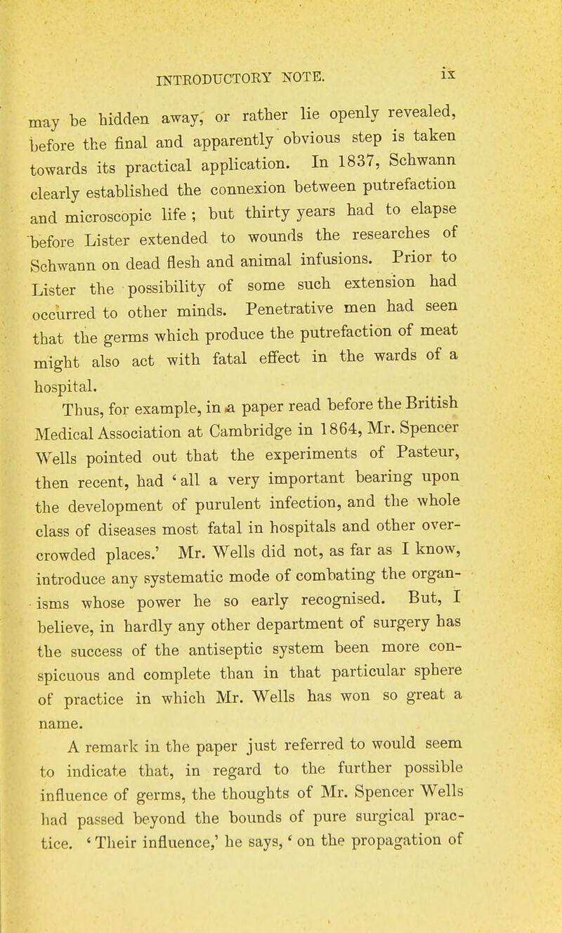 may be hidden away, or rather lie openly revealed, before the final and apparently obvious step is taken towards its practical application. In 1837, Schwann clearly established the connexion between putrefaction and microscopic life ; but thirty years had to elapse before Lister extended to wounds the researches of Schwann on dead flesh and animal infusions. Prior to Lister the possibility of some such extension had occurred to other minds. Penetrative men had seen that the germs which produce the putrefaction of meat might also act with fatal effect in the wards of a hospital. Thus, for example, in a paper read before the British Medical Association at Cambridge in 1864, Mr. Spencer Wells pointed out that the experiments of Pasteur, then recent, had « all a very important bearing upon the development of purulent infection, and the whole class of diseases most fatal in hospitals and other over- crowded places.' Mr. Wells did not, as far as I know, introduce any systematic mode of combating the organ- isms whose power he so early recognised. But, I believe, in hardly any other department of surgery has the success of the antiseptic system been more con- spicuous and complete than in that particular sphere of practice in which Mr. Wells has won so great a name. A remark in the paper just referred to would seem to indicate that, in regard to the further possible influence of germs, the thoughts of Mr. Spencer Wells had passed beyond the bounds of pure surgical prac- tice. ' Their influence,' he says,' on the propagation of