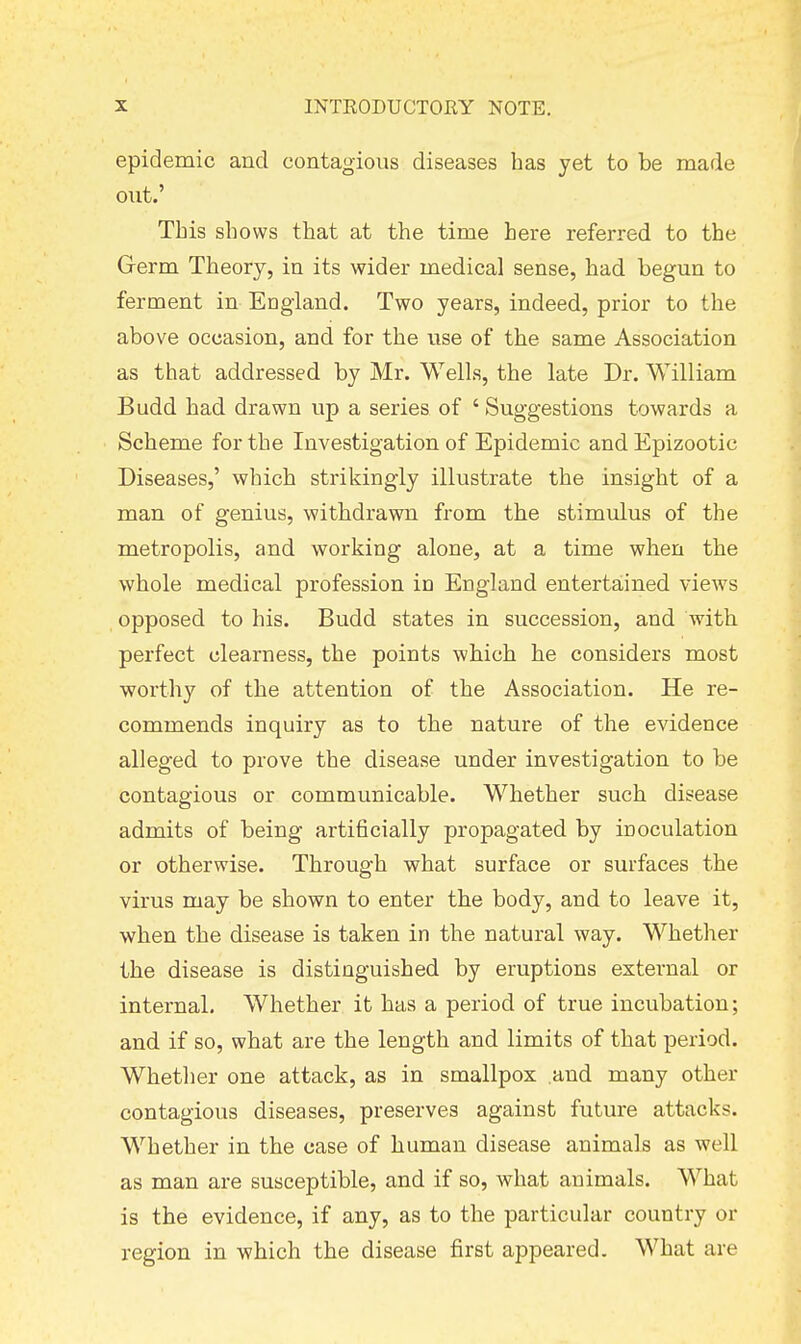 epidemic and contagious diseases has yet to be made out.' This shows that at the time here referred to the Grerm Theory, in its wider medical sense, had begun to ferment in England. Two years, indeed, prior to the above occasion, and for the use of the same Association as that addressed by Mr. Wells, the late Dr. William Budd had drawn up a series of ' Suggestions towards a Scheme for the Investigation of Epidemic and Epizootic Diseases,' which strikingly illustrate the insight of a man of genius, withdrawn from the stimulus of the metropolis, and working alone, at a time when the whole medical profession in England entertained views opposed to his. Budd states in succession, and with perfect clearness, the points which he considers most worthy of the attention of the Association. He re- commends inquiry as to the nature of the evidence alleged to prove the disease under investigation to be contagious or communicable. Whether such disease admits of being artificially propagated by inoculation or otherwise. Through what surface or surfaces the virus may be shown to enter the body, and to leave it, when the disease is taken in the natural way. Whether the disease is distinguished by eruptions external or internal. Whether it has a period of true incubation; and if so, what are the length and limits of that period. Whether one attack, as in smallpox and many other contagious diseases, preserves against future attacks. Whether in the case of human disease animals as well as man are susceptible, and if so, what animals. What is the evidence, if any, as to the particular country or region in which the disease first appeared. What are