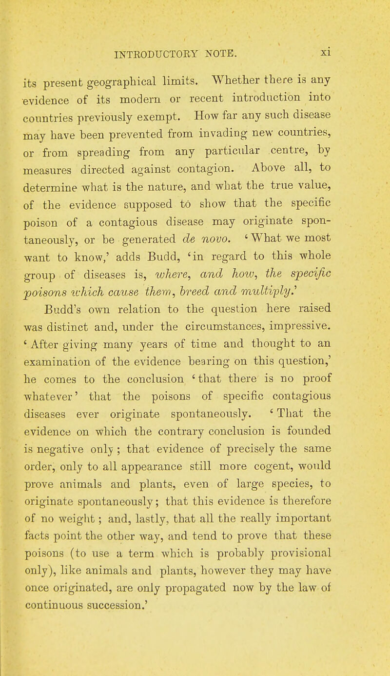 its present geographical limits. Whether there is any •evidence of its modem or recent introduction into countries previously exempt. How far any such disease may have been prevented from invading new countries, or from spreading from any particular centre, by measures directed against contagion. Above all, to determine what is the nature, and what the true value, of the evidence eupposed to show that the specific poison of a contagious disease may originate spon- taneously, or be generated de novo. ' What we most want to know,' adds Budd, 'in regard to this whole group of diseases is, where, and hotu, the specific poisons ichich cause them, breed and multiply.'1 Budd's own relation to the question here raised was distinct and, under the circumstances, impressive. ' After giving many years of time and thought to an examination of the evidence bearing on this question,' he comes to the conclusion ' that there is no proof whatever' that the poisons of specific contagious diseases ever originate spontaneously. * That the evidence on which the contrary conclusion is founded is negative onlv ; that evidence of precisely the same order, only to all appearance still more cogent, would prove animals and plants, even of large species, to originate spontaneously; that this evidence is therefore of no weight; and, lastly, that all the really important facts point the other way, and tend to prove that these poisons (to use a term which is probably provisional only), like animals and plants, however they may have once originated, are only propagated now by the law of continuous succession.'