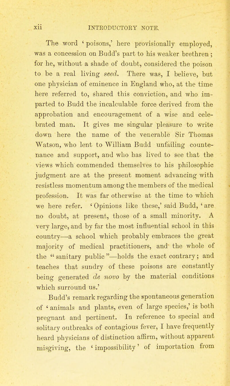 The word ' poisons,' here provisionally employed, was a concession on Budd's part to his weaker brethren; for he, without a shade of doubt, considered the poison to be a real living seed. There was, I believe, but one physician of eminence in England who, at the time here referred to, shared this conviction, and who im- parted to Budd the incalculable force derived from the approbation and encouragement of a wise and cele- brated man. It gives me singular pleasure to write down here the name of the venerable Sir Thomas Watson, who lent to William Budd unfailing counte- nance and support, and who has lived to see that the views which commended themselves to his philosophic judgment are at the present moment advancing with resistless momentum among the members of the medical profession. It was far otherwise at the time to which we here refer. ' Opinions like these,' said Budd, ' are no doubt, at present, those of a small minority. A very large, and by far the most influential school in this country—a school which probably embraces the great majority of medical practitioners, and the whole of the sanitary public —holds the exact contrary; and teaches that sundry of these poisons are constantly being generated de novo by the material conditions which surround us.' Budd's remark regarding the spontaneous generation of ' animals and plants, even of large species,' is both pregnant and pertinent. In reference to special and solitary outbreaks of contagious fever, I have frequently heard physicians of distinction affirm, without apparent misgiving, the 'impossibility' of importation from