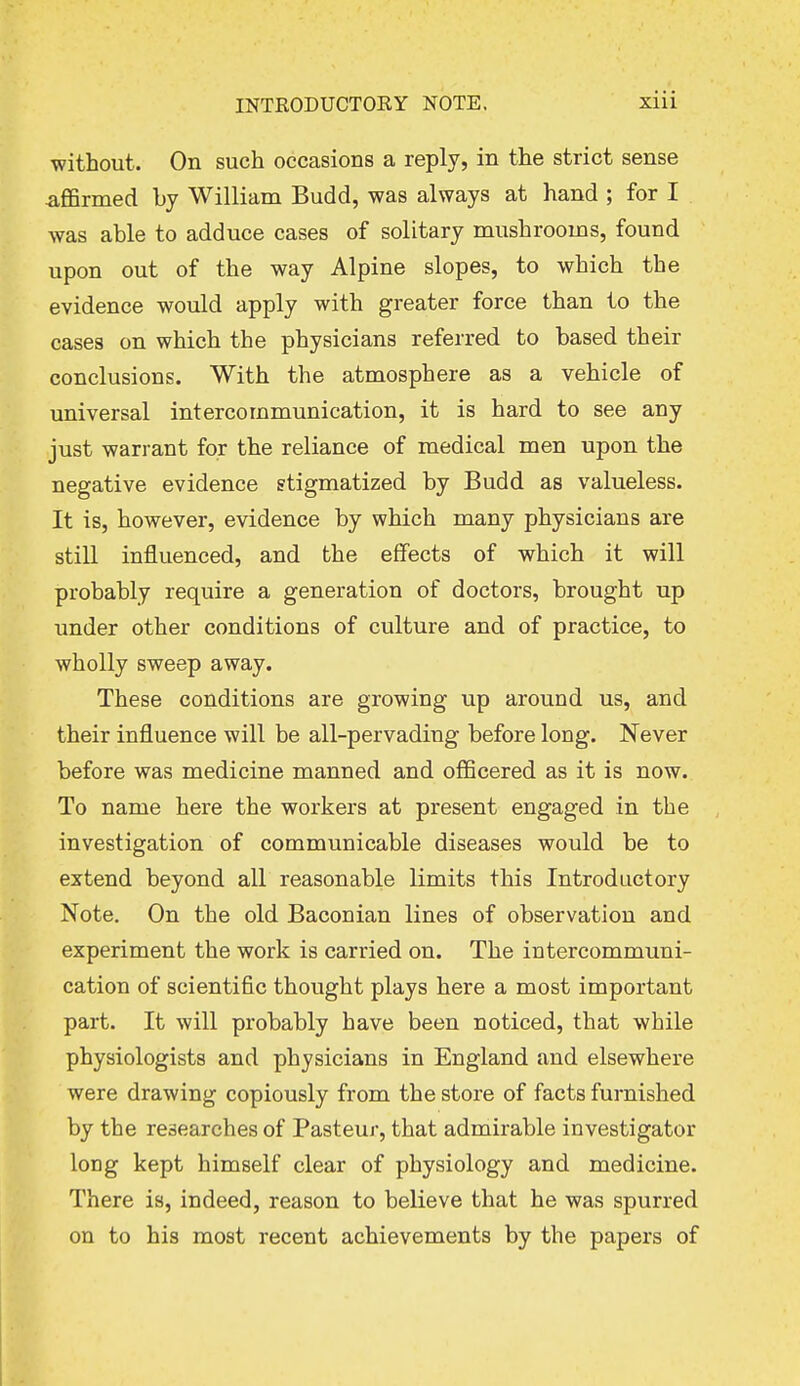 without. On such occasions a reply, in the strict sense .affirmed by William Budd, was always at hand ; for I was able to adduce cases of solitary mushrooms, found upon out of the way Alpine slopes, to which the evidence would apply with greater force than to the cases on which the physicians referred to based their conclusions. With the atmosphere as a vehicle of universal intercommunication, it is hard to see any just warrant for the reliance of medical men upon the negative evidence stigmatized by Budd as valueless. It is, however, evidence by which many physicians are still influenced, and the effects of which it will probably require a generation of doctors, brought up under other conditions of culture and of practice, to wholly sweep away. These conditions are growing up around us, and their influence will be all-pervading before long. Never before was medicine manned and officered as it is now. To name here the workers at present engaged in the investigation of communicable diseases would be to extend beyond all reasonable limits this Introductory Note. On the old Baconian lines of observation and experiment the work is carried on. The intercommuni- cation of scientific thought plays here a most important part. It will probably have been noticed, that while physiologists and physicians in England and elsewhere were drawing copiously from the store of facts furnished by the researches of Pasteur, that admirable investigator long kept himself clear of physiology and medicine. There is, indeed, reason to believe that he was spurred on to his most recent achievements by the papers of
