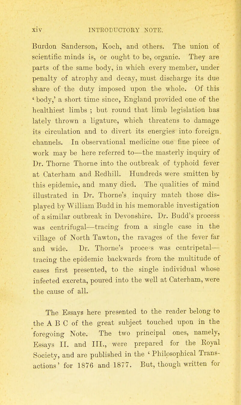 Burdon Sanderson, Koch, and others. The union of scientific minds is, or ought to be, organic. They are parts of the same body, in which every member, under penalty of atrophy and decay, must discharge its due share of the duty imposed upon tlie whole. Of this ' body,' a short time since, England provided one of the healthiest limbs ; but round that limb legislation has lately thrown a ligature, which threatens to damage its circulation and to divert its energies into foreign, channels. In observational medicine one fine piece of work may be here referred to—the masterly inquiry of Dr. Thorne Thorne into the outbreak of typhoid fever at Caterham and Eedhill. Hundreds were smitten by this epidemic, and many died. The qualities of mind illustrated in Dr. Thome's inquiry match those dis- played by William Budd in his memorable investigation of a similar outbreak in Devonshire. Dr. Budd's process was centrifugal—tracing from a single case in the village of North Tawton, the ravages of the fever far and wide. Dr. Thome's proce-s was centripetal- tracing the epidemic backwards from the multitude of cases first presented, to the single individual whose infected excreta, poured into the well at Caterham, were the cause of all. The Essays here presented to the reader belong to the A B C of the great subject touched upon in the foregoing Note. The two principal ones, namely, Essays II. and III., were prepared for the Royal Society, and are published in the ' Philosophical Trans- actions' for 1876 and 1877. But, though written for