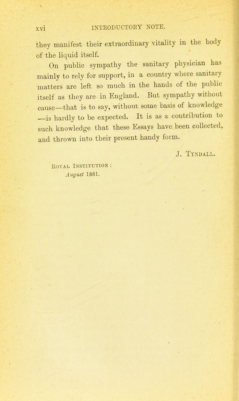 they manifest their extraordinary vitality in the body of the liquid itself. On public sympathy the sanitary physician has mainly to rely for support, in a country where sanitary matters are left so much in the hands of the public itself as they are- in England. But sympathy without cause—that is to say, without some basis of knowledge —is hardly to be expected. It is as a contribution to such knowledge that these Essays have been collected, and thrown into their present handy form. Royal Institution : August 1881. J. TlSDALL.