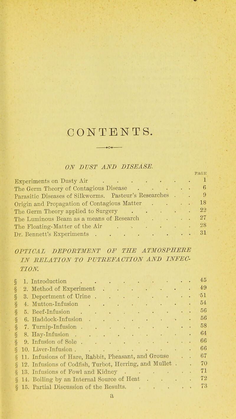 CONTENTS. KX ON DUST AND DISEASE. PAGE Experiments on Dusty Air 1 The Germ Theory of Contagious Disease 6 Parasitic Diseases of Silkworms. Pasteur's Researches . . 9 Origin and Propagation of Contagious Matter . . . . 18 The Germ Theory applied to Surgery 22 The Luminous Beam as a means of Research . . . . 27 The Floating-Matter of the Air . • 28 Dr. Bennett's Experiments 31 OPTICAL DEPORTMENT OF THE ATMOSPHERE IN RELATION TO PUTREFACTION AND INFEC- TION. § 1. Introduction 45 § 2. Method of Experiment 49 § 3. Deportment of Urine '61 § 4. Mutton-Infusion 54 § 5. Beef-Infusion 56 § 6. Haddock-Infusion 56 § 7. Turnip-Infusion 58 § 8. Hay-Infusion 64 § 9. Infusion of Sole • • . . 66 § 10. Liver-Infusion 66 § 11. Infusions of Hare, Rabbit, Pheasant, and Grouse . . 67 § 12. Infusions of Codfish, Turbot, Herring, and Mullet . . 70 § 13. Infusions of Fowl and Kidney 71 § 14. Boiling by an Internal Source of Heat .... 72 § 15. Partial Discussion of the Results, , , , , , 73 a