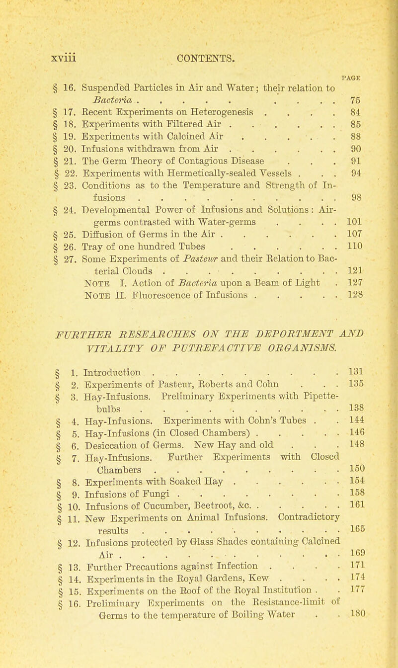 PAGE § 16. Suspended Particles in Air and Water; their relation to Bacteria .... 75 § 17. Eecent Experiments on Heterogenesis .... 84 § 18. Experiments with Filtered Air . . . . . . 85 § 19. Experiments with Calcined Air . . . .88 § 20. Infusions withdrawn from Air 90 § 21. The Germ Theory of Contagious Disease ... 91 § 22. Experiments with Hermetically-sealed Vessels . . . 94 § 23. Conditions as to the Temperature and Strength of In- fusions . . . ' 98 § 24. Developmental Power of Infusions and Solutions: Air- germs contrasted with Water-germs . . . . 101 § 25. Diffusion of Germs in the Air 107 § 26. Tray of one hundred Tubes 110 § 27. Some Experiments of Pasteur and their Belation to Bac- terial Clouds . . . ■ 121 Note I. Action of Bacteria upon a Beam of Light . 127 NOTE II. Fluorescence of Infusions 128 FURTHER RESEARCHES ON THE DEPORTMENT AND VITALITY OF PUTREFACTIVE ORGANISMS. § 1. Introduction 131 § 2. Experiments of Pasteur, Eoberts and Cohn . . . 135 § 3. Hay-Infusions. Preliminary Experiments with Pipette- bulbs 138 § 4. Hay-Infusions. Experiments with Cohn's Tubes . . 144 § 5. Hay-Infusions (in Closed Chambers) 146 § 6. Desiccation of Germs. New Hay and old . . . 148 § 7. Hay-Infusions. Further Experiments with Closed Chambers 150 § 8. Experiments with Soaked Hay 154 § 9. Infusions of Fungi 158 § 10. Infusions of Cucumber, Beetroot, &c 161 § 11. New Experiments on Animal Infusions. Contradictory results . . . 165 § 12. Infusions protected by Glass Shades containing Calcined Air . . . . ' 169 § .13. Further Precautions against Infection . . . .171 § 14. Experiments in the Eoyal Gardens, Kew . . . . 17! § 15. Experiments on the Eoof of the Eoyal Institution . . 177 § 16. Preliminary Experiments on the Eesistance-limit of Germs to the temperature of Boiling Water . . 180