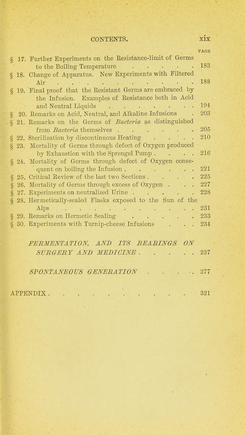 PAGE § 17. Further Experiments on the Kesistance-liniit of Germs to the Boiling Temperature 183 § 18. Change of Apparatus. New Experiments with Filtered Air ' . . • . 18 8 § 19. Final proof that the Resistant Germs are embraced by the Infusion. Examples of Resistance both in Acid and Neutral Liquids 194 § 20. Remarks on Acid, Neutral, and Alkaline Infusions . 203 § 21. Remarks on the Germs of Bacteria as distinguished from Bacteria themselves ...... 205 § 22. Sterilization by discontinuous Heating . . ' . . 210 § 23. Mortality of Germs through defect of Oxygen produced by Exhaustion with the Sprengel Pump . . . . 216 § 24. Mortality of Germs through defect of Oxygen conse- quent on boiling the Infusion 221 § 25. Critical Review of the last two Sections .... 225 § 26. Mortality of Germs through excess of Oxygen . . . 227 § 27. Experiments on neutralized Urine 228 § 28. Hermetically-sealed Flasks exposed to the Sun of the Alps 231 § 29. Remarks on Hermetic Sealing 233 § 30. Experiments with Turnip-cheese Infusions . . . 234 FERMENTATION, AND ITS BEARINGS ON SURGERY AND MEDICINE 237 SPONTANEOUS GENERATION . . ... 277 APPENDIX 321