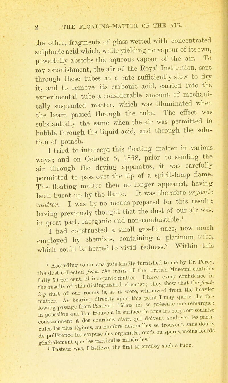 the other, fragments of glass wetted with concentrated sulphuric acid which, while yielding no vapour of its own, powerfully absorbs the aqueous vapour of the air. To my astonishment, the air of the Royal Institution, sent through these tubes at a rate sufficiently slow to dry it, and to remove its carbonic acid, carried into the experimental tube a considerable amount of mechani- cally suspended matter, which was illuminated when the beam passed through the tube. The effect was substantially the same when the air was permitted to bubble through the liquid acid, and through the solu- tion of potash. 1 tried to intercept this floating matter in various ways; and on October 5, 1868, prior to sending the air through the drying apparatus, it was carefully permitted to pass over the tip of a spirit-lamp flame. The floating matter then no longer appeared, having been burnt up by the flame. It was therefore organic matter. I was by no means prepared for this result; having previously thought that the dust of our air was, in great part, inorganic and non-combustible.1 I had constructed a small gas-furnace, now much employed by chemists, containing a platinum tube, which could be heated to vivid redness.2 Within this i According to an analysis kindly furnished to me by Dr. Percy, the dust collected from the n-alls of the British Museum contains fully 50 per cent, of inorganic matter. I have every <^»ce m the results of this distinguished chemist; they show that the. float- Zg dust of our rooms is, as it were, winnowed from the heavier matter As bearing directly upon tins point I may quote the fol- ding passage from Pasteur : 'Mais ici se present e une remarque: la noussiere que l'on trouve a la surface de tons les corps est soumtse S 4 des courants d'air, qui doivent -leverJespa, , cules les plus legeres, au nombre desquelles se trouvent, sans dout e, de Terence les corpuscules organises, ceufs ou spores, moms lourds generalement que les particules mmfrales.' * Pasteur was, I believe, the first to employ such a tube.