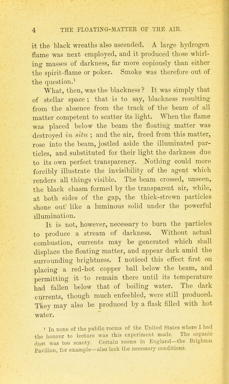 it the black wreaths also ascended. A large hydrogen flame was next employed, and it produced those whirl- ing masses of darkness, far more copiously than either the spirit-flame or poker. Smoke was therefore out of the question.1 What, then, was the blackness ? It was simply that of stellar space ; that is to say, blackness resulting from the absence from the track of the beam of all matter competent to scatter its light. When the flame was placed below the beam the floating matter was destroyed in situ ; and the air, freed from this matter, rose into the beam, jostled aside the illuminated par- ticles, and substituted for their light the darkness due to its own perfect transparency. Nothing could more forcibly illustrate the invisibility of the agent which renders all things visible. The beam crossed, unseen, the black chasm formed by the transparent air, while, at both sides of the gap, the thick-strewn particles shone out like a luminous solid under the powerful illumination. It is not, however, necessary to burn the particles to produce a stream of darkness. Without actual combustion, currents may be generated which shall displace the floating matter, and appear dark amid the surrounding brightness. I noticed this effect first on placing a red-hot copper ball below the beam, and permitting it to remain there until its temperature had fallen below that of boiling water. The dark currents, though much enfeebled, were still produced. They may also be produced by a flask filled with hot water. 1 In none of the public rooms of the United States where I bad the honour to lecture was this experiment made. The organic dust was too scanty. Certain rooms in England—the Brighton Pavilion, for example—also lack the necessary conditions.