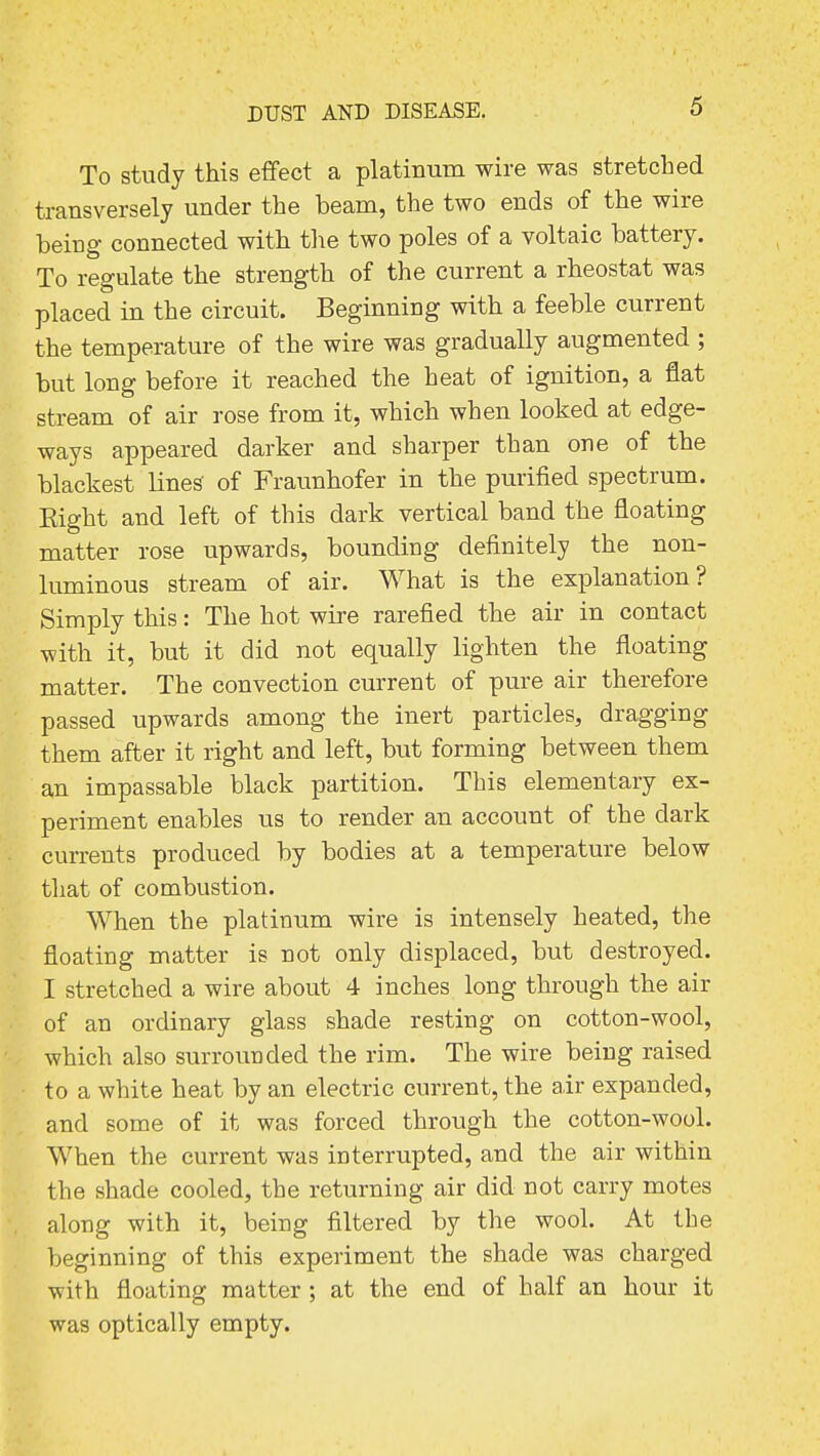 To study this effect a platinum wire was stretched transversely under the beam, the two ends of the wire being connected with the two poles of a voltaic battery. To regulate the strength of the current a rheostat was placed in the circuit. Beginning with a feeble current the temperature of the wire was gradually augmented ; but long before it reached the heat of ignition, a flat stream of air rose from it, which when looked at edge- ways appeared darker and sharper than one of the blackest lines' of Fraunhofer in the purified spectrum. Right and left of this dark vertical band the floating matter rose upwards, bounding definitely the non- luminous stream of air. What is the explanation? Simply this: The hot wire rarefied the air in contact •with it, but it did not equally lighten the floating matter. The convection current of pure air therefore passed upwards among the inert particles, dragging them after it right and left, but forming between them an impassable black partition. This elementary ex- periment enables us to render an account of the dark currents produced by bodies at a temperature below that of combustion. When the platinum wire is intensely heated, the floating matter is not only displaced, but destroyed. I stretched a wire about 4 inches long through the air of an ordinary glass shade resting on cotton-wool, which also surrounded the rim. The wire being raised to a white heat by an electric current, the air expanded, and some of it was forced through the cotton-wool. When the current was interrupted, and the air within the shade cooled, the returning air did not carry motes along with it, being filtered by the wool. At the beginning of this experiment the shade was charged -with floating matter ; at the end of half an hour it was optically empty.