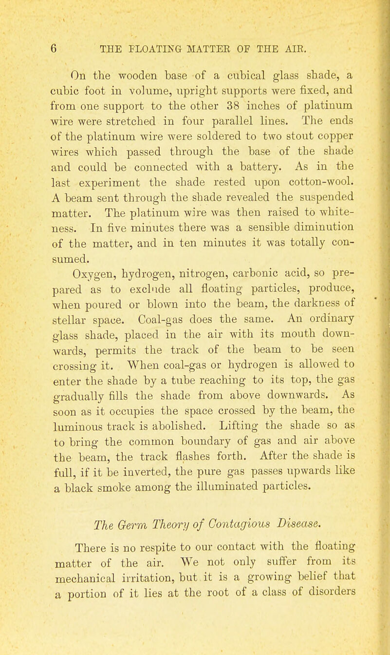 On the wooden base of a cubical glass shade, a cubic foot in volume, upright supports were fixed, and from one support to the other 38 inches of platinum wire were stretched in four parallel lines. The ends of the platinum wire were soldered to two stout copper wires which passed through the base of the shade and could be connected with a battery. As in the last experiment the shade rested upon cotton-wool. A beam sent through the shade revealed the suspended matter. The platinum wire was then raised to white- ness. In five minutes there was a sensible diminution of the matter, and in ten minutes it was totally con- sumed. Oxygen, hydrogen, nitrogen, carbonic acid, so pre- pared as to exclude all floating particles, produce, when poured or blown into the beam, the darkness of stellar space. Coal-gas does the same. An ordinary glass shade, placed in the air with its mouth down- wards, permits the track of the beam to be seen crossing it. When coal-gas or hydrogen is allowed to enter the shade by a tube reaching to its top, the gas gradually fills the shade from above downwards. As soon as it occupies the space crossed by the beam, the luminous track is abolished. Lifting the shade so as to bring the common boundary of gas and air above the beam, the track flashes forth. After the shade is full, if it be inverted, the pure gas passes upwards like a black smoke among the illuminated particles. The Germ Theory of Contagious Disease. There is no respite to our contact with the floating matter of the air. We not only suffer from its mechanical irritation, but it is a growing belief that a portion of it lies at the root of a class of disorders