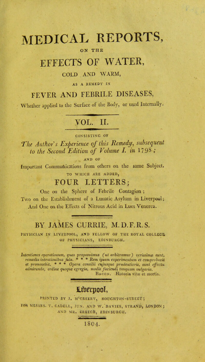 MEDICAL REPORTS, ON THE EFFECTS OF WATER, COLD AND WARM, AS A REMEDY IN FEVER AND FEBRILE DISEASES, Whether applied to the Surface of the Body, or used Internally. yoL. ii. CONSISTING OF The Authors Experience of this Remedy, subsequent to the Second Edition of Volume I. in 17.9 8 ; AND OF Important Communications from others on the same Subject. TO WHICH ARE ADDED, FOUR LETTERS; One on the Sphere of Febrile Contagion ; Two on the Establishment of a Lunatic Asylum in Liverpool; And One on the Effects of Nitrous Acid in Lues Venerea. BY JAMES CURRIE, M.D.F.R.S. l'HYSICIAN IN LIVEUPOOL, AND FELLOW OF THE ROYAL COLLECB OF PHYSICIANS, EDINBUUGH. Intentioncs operationwn, qiias proposuimus (ut arbitramw) rerissimtr. sunt, remedia intentionibus jida. * * * Rem ipsam experimentum et compmbuvit et prornoveblt. * * * Opera consilii cujusque prudentioris, sunt effectu admirandu, ordine quoque cgregia, mod is J'aciend'\ tunquam vulgaria. Bacon. Historia vita; et mortis. PRINTED BY J. M'CREERY, HOUGHTON-STREET ; FOR MESSRS. T. CADELL, JUN. AND W. DAV1ES, STRAND, LONDON ; AND MR. CREECH, EDINBURGH. 1804.