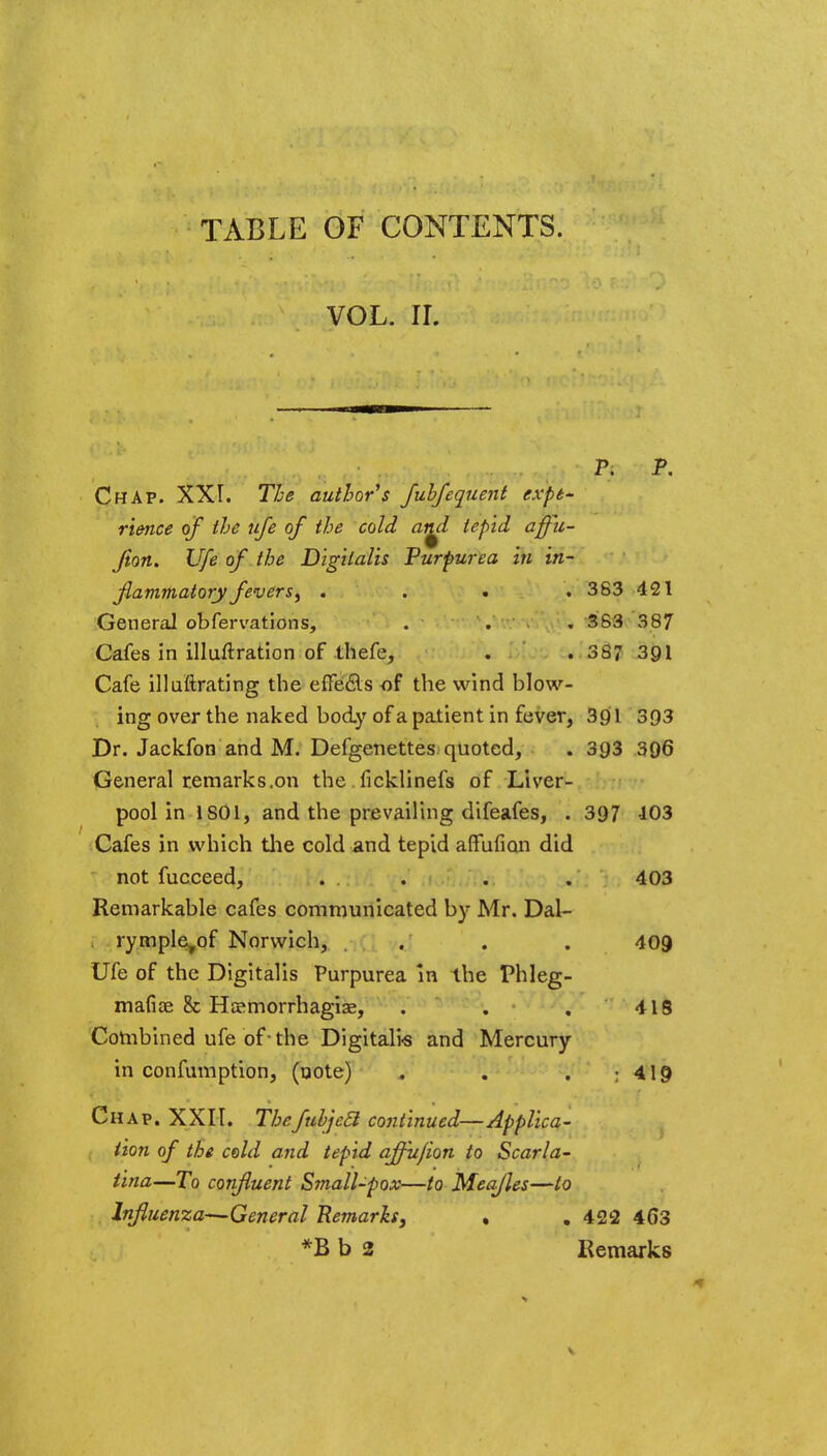 TABLE OF CONTENTS. VOL. II. Pi P. Chap. XXI. The author's fuhfequent expe- rience of the ufe of the cold at^l tepid affii- Jiort. Ufe of the Digitalis Purpurea in in- flammatory fevers, . . > . 383 421 General obfervations, . . . 383 387 Cafes in illuftration of thefe, . . 387 391 Cafe illuftrating the effecls of the wind blow- ing over the naked body of a patient in fever, 391 393 Dr. Jackfon and M. Defgenettes quoted, . 393 396 General remarks.on the . ficklinefs of Liver- pool in 1S01, and the prevailing difeafes, . 397 103 Cafes in which the cold and tepid afFufian did not fucceed, . . . . 403 Remarkable cafes communicated by Mr. Dal- rymple^of Norwich, . . . 409 Ufe of the Digitalis Purpurea in the Phleg- mafise & Hemorrhagic, . . . 418 Combined ufe of-the Digitalis and Mercury in confumption, (note) . . . ; 419 Chap. XXII. Thefubjeel continued—Applica- tion of the cold and tepid affu/ion to Scarla- tina—To confluent Small-pox—to Meafles—to Influenza—General Remarks, . . 422 463 *Bb 2 Remarks