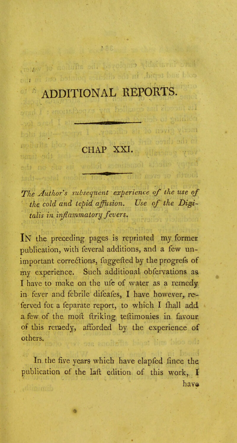 CHAP XXI. The Author s subsequent experience of the use of the cold and tepid affusion. Use of the Digi- talis in inflammatory fevers, IN the preceding pages is reprinted my former publication, with feveral additions, and a few un- important corrections, fuggefted by the progrefs of my experience. Such additional obfervations as I have to make on the ufe of water as a remedy in fever and febrile difeafes, I have however, re- served for a feparate report, to which I mall add a few of the. moll linking teftimonies in favour of this remedy, afforded by the experience of others. In the five years which have elapfed lince the publication of the laft edition of this work, I hav©